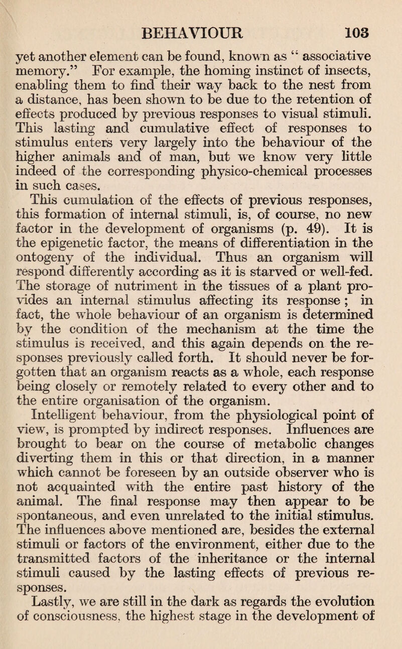 yet another element can be found, known as “ associative memory.” For example, the homing instinct of insects, enabling them to find their way back to the nest from a distance, has been shown to be due to the retention of effects produced by previous responses to visual stimuli. This lasting and cumulative effect of responses to stimulus enters very largely into the behaviour of the higher animals and of man, but we know very little indeed of the corresponding physico-chemical processes in such cases. This cumulation of the effects of previous responses, this formation of internal stimuli, is, of course, no new factor in the development of organisms (p. 49). It is the epigenetic factor, the means of differentiation in the ontogeny of the individual. Thus an organism will respond differently according as it is starved or well-fed. The storage of nutriment in the tissues of a plant pro¬ vides an internal stimulus affecting its response; in fact, the whole behaviour of an organism is determined by the condition of the mechanism at the time the stimulus is received, and this again depends on the re¬ sponses previously called forth. It should never be for¬ gotten that an organism reacts as a whole, each response being closely or remotely related to every other and to the entire organisation of the organism. Intelligent behaviour, from the physiological point of view, is prompted by indirect responses. Influences are brought to bear on the course of metabolic changes diverting them in this or that direction, in a manner which cannot be foreseen by an outside observer who is not acquainted with the entire past history of the animal. The final response may then appear to be spontaneous, and even unrelated to the initial stimulus. The influences above mentioned are, besides the external stimuli or factors of the environment, either due to the transmitted factors of the inheritance or the internal stimuli caused by the lasting effects of previous re¬ sponses. Lastly, we are still in the dark as regards the evolution of consciousness, the highest stage in the development of