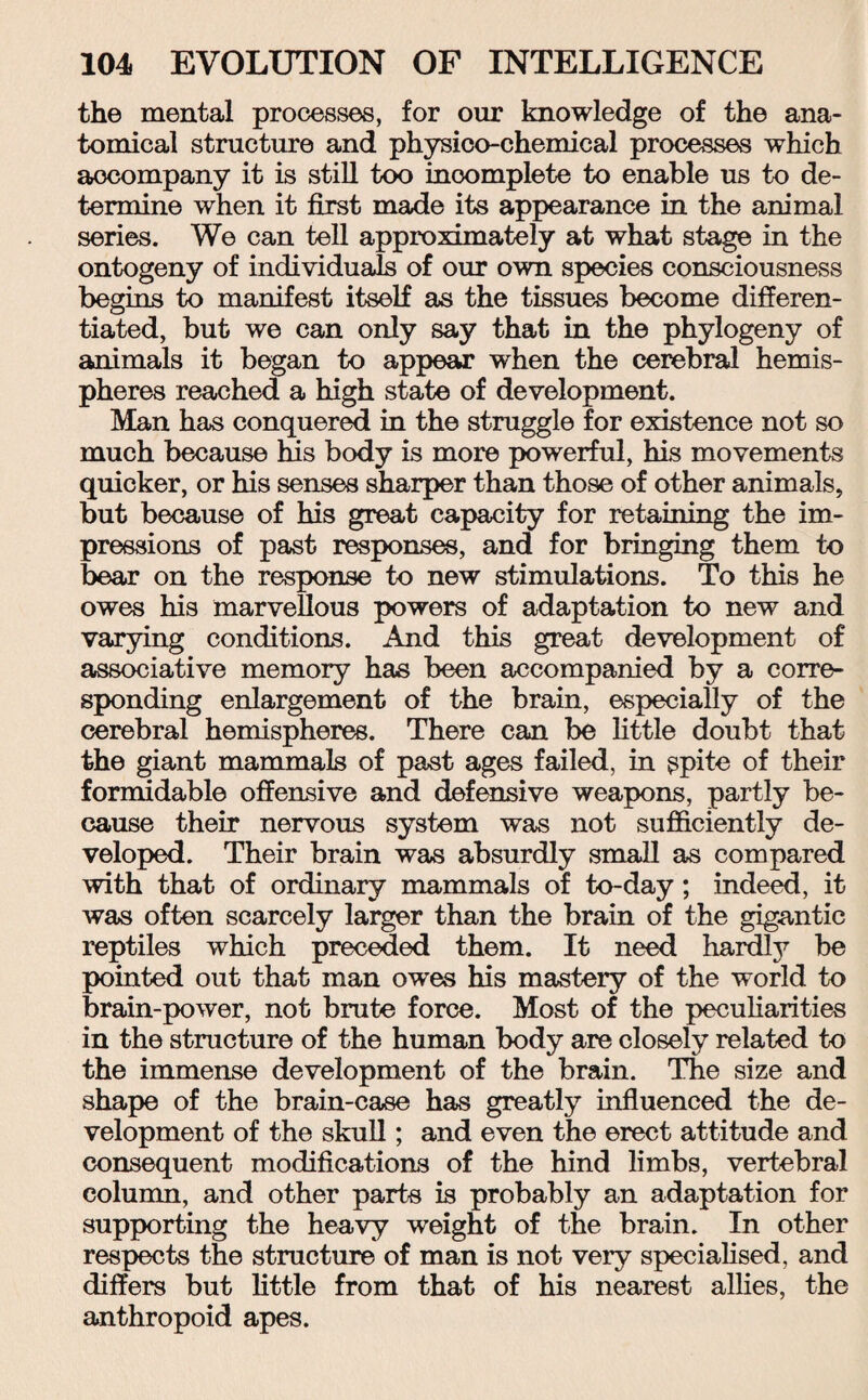 the mental processes, for our knowledge of the ana¬ tomical structure and physico-chemical processes which aocompany it is still too incomplete to enable us to de¬ termine when it first made its appearance in the animal series. We can tell approximately at what stage in the ontogeny of individuals of our own species consciousness begins to manifest itself as the tissues become differen¬ tiated, but we can only say that in the phylogeny of animals it began to appear when the cerebral hemis¬ pheres reached a high state of development. Man has conquered in the struggle for existence not so much because his body is more powerful, his movements quicker, or his senses sharper than those of other animals, but because of his great capacity for retaining the im¬ pressions of past responses, and for bringing them to bear on the response to new stimulations. To this he owes his marvellous powers of adaptation to new and varying conditions. And this great development of associative memory has been accompanied by a corre¬ sponding enlargement of the brain, especially of the cerebral hemispheres. There can be little doubt that the giant mammals of past ages failed, in ^pite of their formidable offensive and defensive weapons, partly be¬ cause their nervous system was not sufficiently de¬ veloped. Their brain was absurdly small as compared with that of ordinary mammals of to-day; indeed, it was often scarcely larger than the brain of the gigantic reptiles which preceded them. It need hardly be pointed out that man owes his mastery of the world to brain-power, not brute force. Most of the peculiarities in the structure of the human body are closely related to the immense development of the brain. The size and shape of the brain-case has greatly influenced the de¬ velopment of the skull; and even the erect attitude and consequent modifications of the hind limbs, vertebral column, and other parts is probably an adaptation for supporting the heavy weight of the brain. In other respects the structure of man is not very specialised, and differs but little from that of his nearest allies, the anthropoid apes.