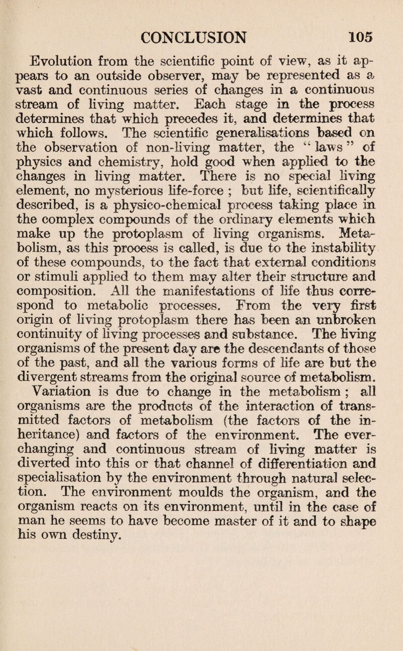 Evolution from the scientific point of view, as it ap¬ pears to an outside observer, may be represented as a vast and continuous series of changes in a continuous stream of living matter. Each stage in the process determines that which precedes it, and determines that which follows. The scientific generalisations based on the observation of non-living matter, the “ laws ” of physics and chemistry, hold good when applied to the changes in living matter. There is no special living element, no mysterious life-force ; but life, scientifically described, is a physico-chemical process taking place in the complex compounds of the ordinary elements which make up the protoplasm of living organisms. Meta¬ bolism, as this process is called, is due to the instability of these compounds, to the fact that external conditions or stimuli applied to them may alter their structure and composition. All the manifestations of life thus corre¬ spond to metabolic processes. From the very first origin of living protoplasm there has been an unbroken continuity of living processes and substance. The living organisms of the present day are the descendants of those of the past, and all the various forms of life are but the divergent streams from the original source of metabolism. Variation is due to change in the metabolism ; all organisms are the products of the interaction of trans¬ mitted factors of metabolism (the factors of the in¬ heritance) and factors of the environment. The ever- changing and continuous stream of living matter is diverted into this or that channel of differentiation and specialisation by the environment through natural selec¬ tion. The environment moulds the organism, and the organism reacts on its environment, until in the case of man he seems to have become master of it and to shape his own destiny.