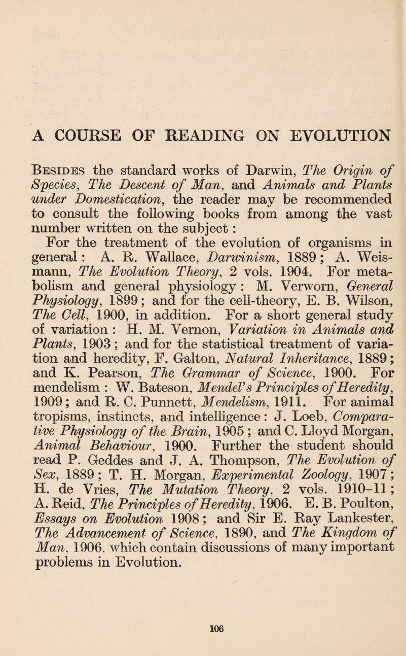 A COURSE OF READING ON EVOLUTION Besides the standard works of Darwin, The Origin of Species, The Descent of Man, and Animals and Plants under Domestication, the reader may be recommended to consult the following books from among the vast number written on the subject: For the treatment of the evolution of organisms in general: A. R. Wallace, Darwinism, 1889; A. Weis- mann. The Evolution Theory, 2 vols. 1904. For meta¬ bolism and general physiology : M. Verworn, General Physiology, 1899; and for the cell-theory, E. B. Wilson, The Cell, 1900, in addition. For a short general study of variation : H. M. Vernon, Variation in Animals and Plants, 1903; and for the statistical treatment of varia¬ tion and heredity, F. Galton, Natural Inheritance, 1889; and K. Pearson, The Grammar of Science, 1900. For mendelism : W. Bateson, Mendel's Principles of Heredity, 1909 ; and R. C. Punnett, Mendelism, 1911. For animal tropisms, instincts, and intelligence: J. Loeb, Compara¬ tive Physiology of the Brain, 1905 ; and C. Lloyd Morgan, Animal Behaviour, 1900. Further the student should read P. Geddes and J. A. Thompson, The Evolution of Sex, 1889; T. H. Morgan, Experimental Zoology, 1907; H. de Vries, The Mutation Theory, 2 vols. 1910-11; A. Reid, The Principles of Heredity, 1906. E. B. Poulton, Essays on Evolution 1908; and Sir E. Ray Lankester, The Advancement of Science, 1890, and The Kingdom of Man, 1906. which contain discussions of many important problems in Evolution.