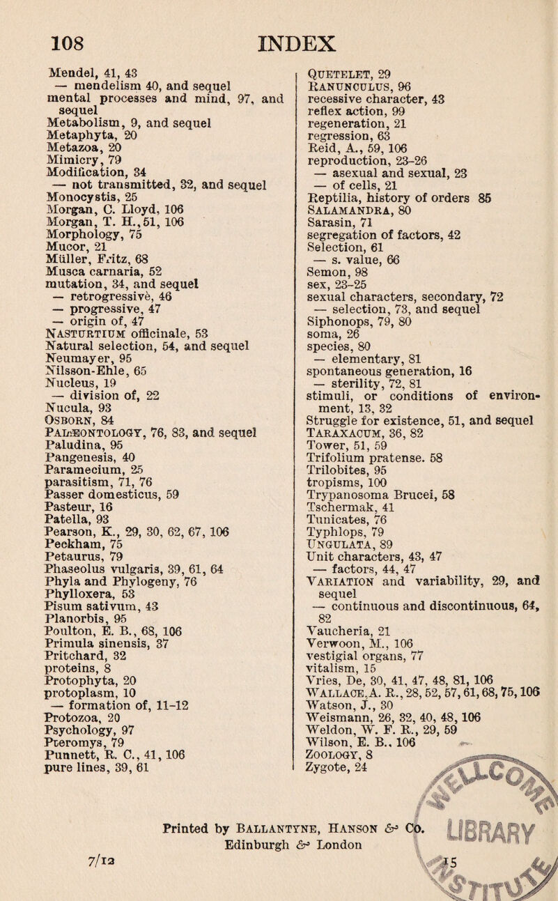 Mendel, 41, 43 — mendelism 40, and sequel mental processes and mind, 97, and sequel Metabolism, 9, and sequel Metaphyta, 20 Metazoa, 20 Mimicry, 79 Modification, 34 — not transmitted, 32, and sequel Monocystis, 25 Morgan, C. Lloyd, 106 Morgan, T. H.,51, 106 Morphology, 75 Mucor, 21 Muller, Fritz, 68 Musca carnaria, 52 mutation, 34, and sequel — retrogressive, 46 — progressive, 47 — origin of, 47 Nasturtium officinale, 53 Natural selection, 54, and sequel Neumayer, 95 Nilsson-Ehle, 65 Nucleus, 19 — division of, 22 Nucula, 93 Osborn, 84 Palaeontology, 76, 83, and sequel Paludina, 95 Pangenesis, 40 Paramecium, 25 parasitism, 71, 76 Passer domesticus, 59 Pasteur, 16 Pftf.Allfi QQ Pearson, K., 29, 30, 62, 67, 106 Peekham, 75 Petaurus, 79 Phaseolus vulgaris, 39, 61, 64 Phyla and Phylogeny, 76 Phylloxera, 53 Pisum sativum, 43 Planorbis, 95 Poulton, E. B., 68, 106 Primula sinensis, 37 Pritchard, 32 proteins, 8 Protophyta, 20 protoplasm, 10 — formation of, 11-12 Protozoa, 20 Psychology, 97 Pteromys, 79 Punnett, R C., 41,106 pure lines, 39, 61 QUETELET, 29 Ranunculus, 96 recessive character, 43 reflex action, 99 regeneration, 21 regression, 63 Reid, A., 59, 106 reproduction, 23-26 — asexual and sexual, 23 — of cells, 21 Reptilia, history of orders 85 Salamandra, 80 Sarasin, 71 segregation of factors, 42 Selection, 61 — s. value, 66 Semon, 98 sex, 23-25 sexual characters, secondary, 72 — selection, 73, and sequel Siphonops, 79, 80 soma, 26 species, 80 — elementary, 81 spontaneous generation, 16 — sterility, 72, 81 stimuli, or conditions of environ¬ ment, 13, 32 Struggle for existence, 51, and sequel Taraxacum, 36, 82 Tower, 51, 59 Trifolium pratense. 58 Trilobites, 95 tropisms, 100 Trypanosoma Brucei, 58 Tschermak, 41 Tunicates, 76 Typhlops, 79 IINGULATA, 89 Unit characters, 43, 47 — factors, 44, 47 Variation and variability, 29, and sequel — continuous and discontinuous, 64, 82 Vaucheria, 21 Verwoon, M., 106 vestigial organs, 77 vitalism, 15 Vries, De, 30, 41, 47, 48, 81, 106 Wallace,A. R., 28,52,57,61,68,75,106 Watson, J., 30 Weismann, 26, 32, 40, 48,106 Weldon, W. F. R., 29, 59 Wilson, E. B., 106 Zoology,8 Zygote, 24 % 7/13 Printed by Ballantyne, Hanson &> Co. I fftRA DV Edinburgh <5^ London ' l!* '11 * ®