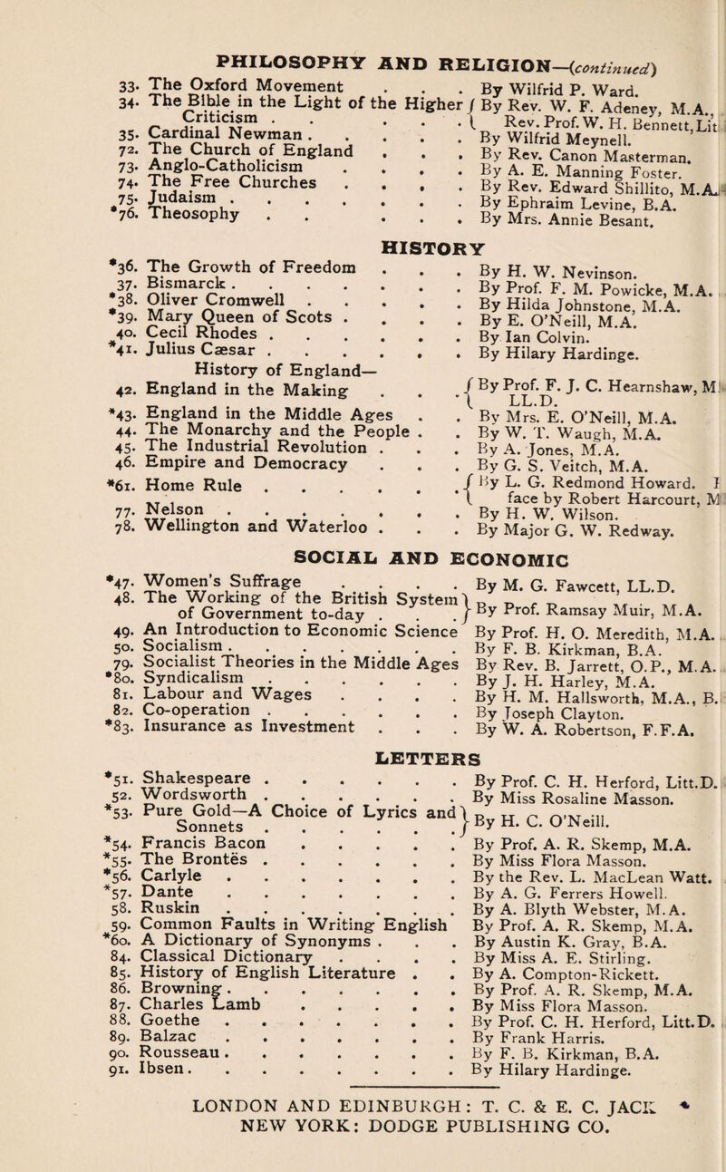 PHILOSOPHY 33. The Oxford Movement 34. The Bible in the Light of Criticism . 35. Cardinal Newman . 72. The Church of England 73. Anglo-Catholicism 74. The Free Churches 75. Judaism .... •76. Theosophy AND RELIGION—(continued) . By Wilfrid P. Ward, the Higher J By Rev. W. F. Adeney, M.A.. • I Rev. Prof. W. H. Bennett,Lit . . By Wilfrid Meynell. . . By Rev. Canon Masterman. • • By A. E. Manning Foster. • . By Rev. Edward Shillito, M.A.1 . . By Ephraim Levine, B.A. . . By Mrs. Annie Besant, •36. 37- •38. *39- 40. V- 42. *43- 44- 45- 46. *61. 77- 78. *47- 48. 49. 5°- 79- *80. 81. 82. *83. 51' 52- *53- 54- *55- I56’ 57- 58. 59- *60. 84. 8S- 86. 87. 88. 89. 90. 91. The Growth of Freedom Bismarck . Oliver Cromwell Mary Queen of Scots Cecil Rhodes . Julius Caesar . History of England— England in the Making England in the Middle Ages The Monarchy and the People The Industrial Revolution Empire and Democracy Home Rule Nelson .... Wellington and Waterloo HISTORY By H. W. Nevinson. . By Prof. F. M. Powicke, M.A. . By Hilda Johnstone. M.A. . By E. O’Neill, M.A. . By Ian Colvin. . By Hilary Hardinge. / By Prof. F. J. C. Hearnshaw, Ml LL.D. . By Mrs. E. O’Neill, M.A. . By W. T. Waugh, M.A. . By A. Jones, M.A. . By G. S. Veitch, M.A. < / By L. G. Redmond Howard. I * \ face by Robert Harcourt, M . By H. W. Wilson. . By Major G. W. Redway. SOCIAL AND ECONOMIC Women’s Suffrage ... By M. G. Fawcett, LL.D. The Working of the British System! ~ . of Government to-day . . . j By Prof. Ramsay Muir, M.A. of Government to-day . An Introduction to Economic Science Socialism. Socialist Theories in the Middle Ages Syndicalism. Labour and Wages . Co-operation. Insurance as Investment By Prof. H. O. Meredith, M.A. By F. B. Kirkman, B.A. By Rev. B. Jarrett, O.P., M.A. By J. H. Harley, M.A. By H. M. Hallsworth, M.A., B. By Joseph Clayton. By W. A. Robertson, F. F.A. LETTERS . By • By and}By ' By Shakespeare .... Wordsworth .... Pure Gold—A Choice of Lyrics Sonnets .... Francis Bacon .... The Brontes.By Carlyle.By Dante.By Ruskin.By Common Faults in Writing English By A Dictionary of Synonyms . . .By Classical Dictionary .... By History of English Literature . . By Browning.By Charles Lamb.By Goethe ....... By Balzac.By Rousseau.By Ibsen.By Prof. C. H. Herford, Litt.D. Miss Rosaline Masson. H. C. O’Neill. Prof. A. R. Skemp, M.A. Miss Flora Masson, the Rev. L. MacLean Watt. A. G. Ferrers Howell. A. Blyth Webster, M.A. Prof. A. R. Skemp, M.A. Austin K. Gray, B.A. Miss A. E. Stirling. A. Compton-Rickett. Prof. A. R. Skemp, M.A. Miss Flora Masson. Prof. C. H. Herford, Litt.D. Frank Harris. F. B. Kirkman, B.A. Hilary Hardinge. LONDON AND EDINBURGH: T. C. & E. C. JACK NEW YORK: DODGE PUBLISHING CO.