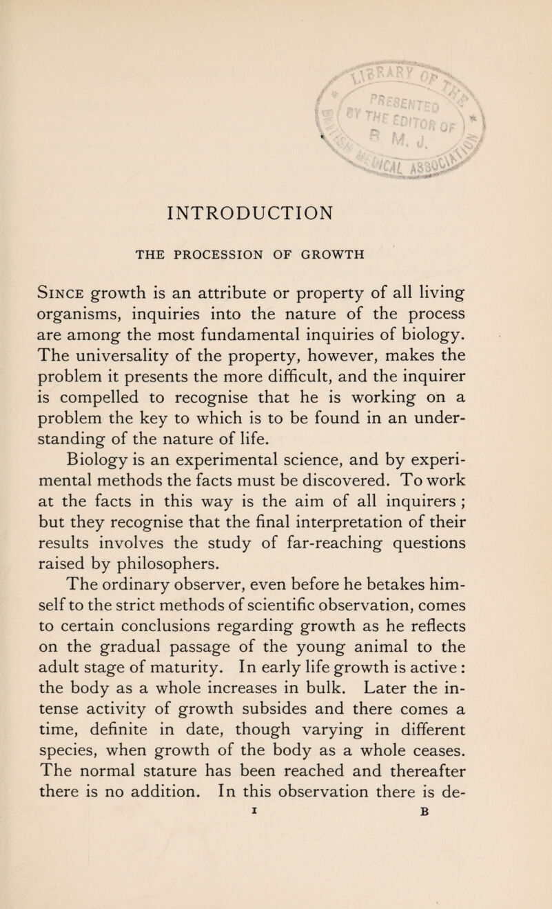 * • 'J 'Vi jJ/ X*; J i£Pr\ INTRODUCTION THE PROCESSION OF GROWTH Since growth is an attribute or property of all living organisms, inquiries into the nature of the process are among the most fundamental inquiries of biology. The universality of the property, however, makes the problem it presents the more difficult, and the inquirer is compelled to recognise that he is working on a problem the key to which is to be found in an under¬ standing of the nature of life. Biology is an experimental science, and by experi¬ mental methods the facts must be discovered. To work at the facts in this way is the aim of all inquirers ; but they recognise that the final interpretation of their results involves the study of far-reaching questions raised by philosophers. The ordinary observer, even before he betakes him¬ self to the strict methods of scientific observation, comes to certain conclusions regarding growth as he reflects on the gradual passage of the young animal to the adult stage of maturity. In early life growth is active : the body as a whole increases in bulk. Later the in¬ tense activity of growth subsides and there comes a time, definite in date, though varying in different species, when growth of the body as a whole ceases. The normal stature has been reached and thereafter there is no addition. In this observation there is de-