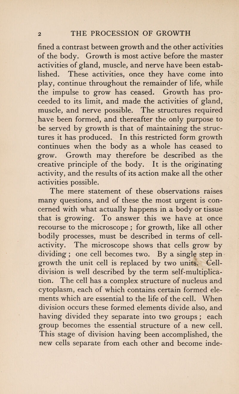 fined a contrast between growth and the other activities of the body. Growth is most active before the master activities of gland, muscle, and nerve have been estab¬ lished. These activities, once they have come into play, continue throughout the remainder of life, while the impulse to grow has ceased. Growth has pro¬ ceeded to its limit, and made the activities of gland, muscle, and nerve possible. The structures required have been formed, and thereafter the only purpose to be served by growth is that of maintaining the struc¬ tures it has produced. In this restricted form growth continues when the body as a whole has ceased to grow. Growth may therefore be described as the creative principle of the body. It is the originating activity, and the results of its action make all the other activities possible. The mere statement of these observations raises many questions, and of these the most urgent is con¬ cerned with what actually happens in a body or tissue that is growing. To answer this we have at once recourse to the microscope ; for growth, like all other bodily processes, must be described in terms of cell- activity. The microscope shows that cells grow by dividing ; one cell becomes two. By a single step in growth the unit cell is replaced by two units. Cell- division is well described by the term self-multiplica¬ tion. The cell has a complex structure of nucleus and cytoplasm, each of which contains certain formed ele¬ ments which are essential to the life of the cell. When division occurs these formed elements divide also, and having divided they separate into two groups ; each group becomes the essential structure of a new cell. This stage of division having been accomplished, the new cells separate from each other and become inde-