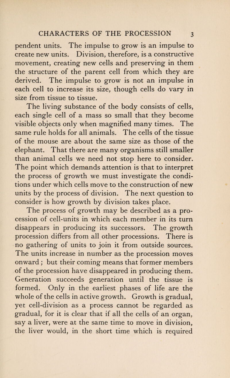 CHARACTERS OF THE PROCESSION pendent units. The impulse to grow is an impulse to create new units. Division, therefore, is a constructive movement, creating new cells and preserving in them the structure of the parent cell from which they are derived. The impulse to grow is not an impulse in each cell to increase its size, though cells do vary in size from tissue to tissue. The living substance of the body consists of cells, each single cell of a mass so small that they become visible objects only when magnified many times. The same rule holds for all animals. The cells of the tissue of the mouse are about the same size as those of the elephant. That there are many organisms still smaller than animal cells we need not stop here to consider. The point which demands attention is that to interpret the process of growth we must investigate the condi¬ tions under which cells move to the construction of new units by the process of division. The next question to consider is how growth by division takes place. The process of growth may be described as a pro¬ cession of cell-units in which each member in its turn disappears in producing its successors. The growth procession differs from all other processions. There is no gathering of units to join it from outside sources. The units increase in number as the procession moves onward ; but their coming means that former members of the procession have disappeared in producing them. Generation succeeds generation until the tissue is formed. Only in the earliest phases of life are the whole of the cells in active growth. Growth is gradual, yet cell-division as a process cannot be regarded as gradual, for it is clear that if all the cells of an organ, say a liver, were at the same time to move in division, the liver would, in the short time which is required