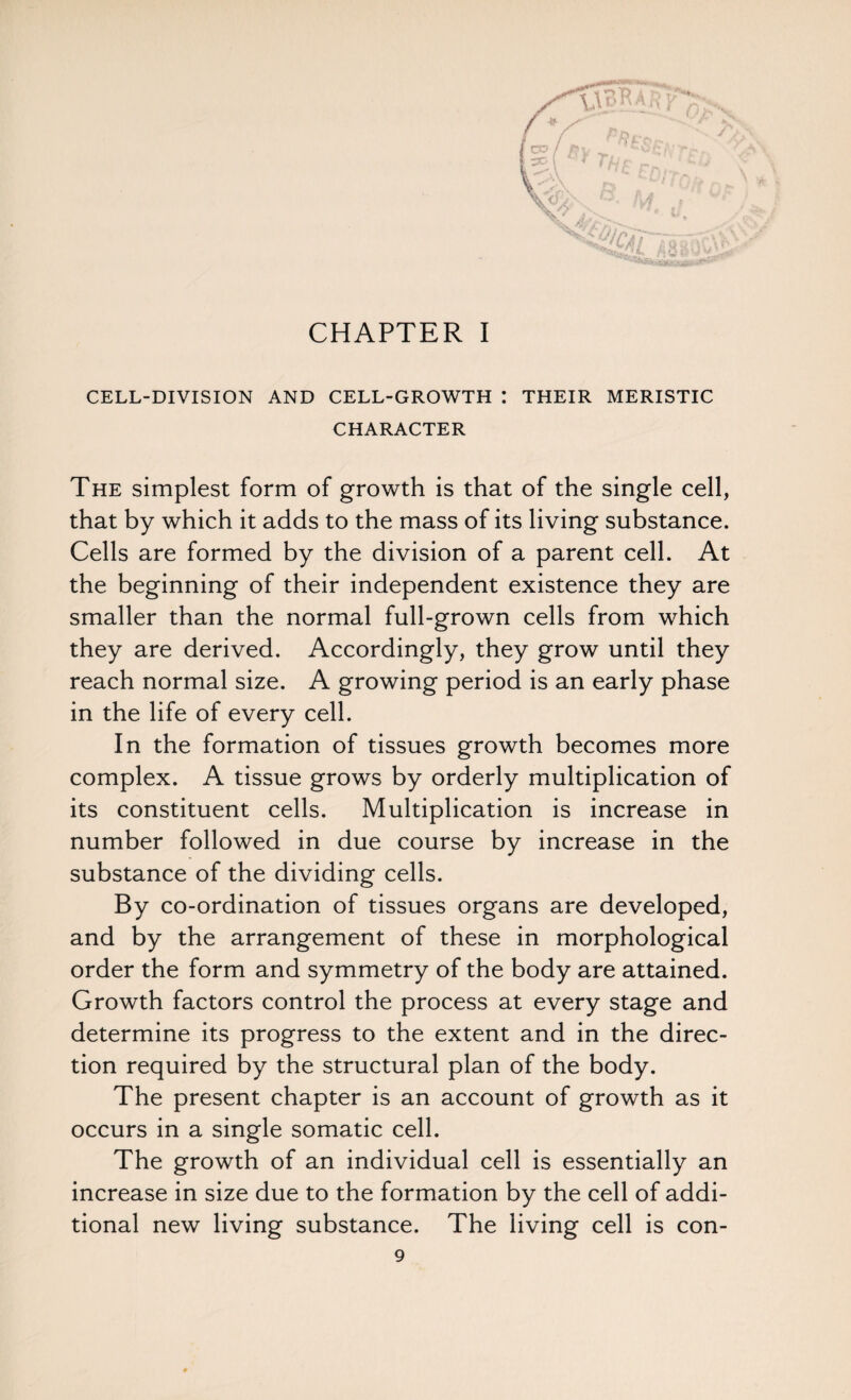 CHAPTER I CELL-DIVISION AND CELL-GROWTH I THEIR MERISTIC CHARACTER The simplest form of growth is that of the single cell, that by which it adds to the mass of its living substance. Cells are formed by the division of a parent cell. At the beginning of their independent existence they are smaller than the normal full-grown cells from which they are derived. Accordingly, they grow until they reach normal size. A growing period is an early phase in the life of every cell. In the formation of tissues growth becomes more complex. A tissue grows by orderly multiplication of its constituent cells. Multiplication is increase in number followed in due course by increase in the substance of the dividing cells. By co-ordination of tissues organs are developed, and by the arrangement of these in morphological order the form and symmetry of the body are attained. Growth factors control the process at every stage and determine its progress to the extent and in the direc¬ tion required by the structural plan of the body. The present chapter is an account of growth as it occurs in a single somatic cell. The growth of an individual cell is essentially an increase in size due to the formation by the cell of addi¬ tional new living substance. The living cell is con-