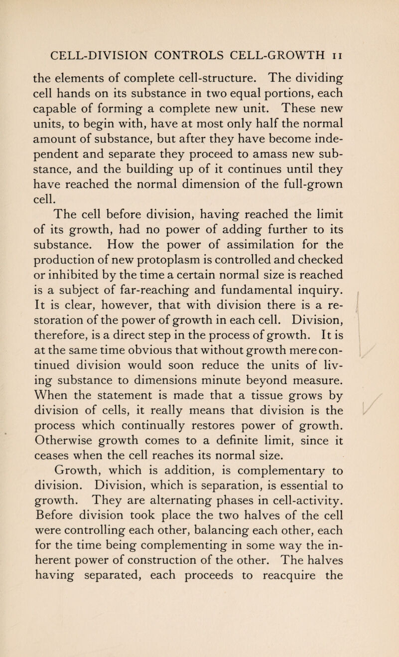 the elements of complete cell-structure. The dividing¬ cell hands on its substance in two equal portions, each capable of forming a complete new unit. These new units, to begin with, have at most only half the normal amount of substance, but after they have become inde¬ pendent and separate they proceed to amass new sub¬ stance, and the building up of it continues until they have reached the normal dimension of the full-grown cell. The cell before division, having reached the limit of its growth, had no power of adding further to its substance. How the power of assimilation for the production of new protoplasm is controlled and checked or inhibited by the time a certain normal size is reached is a subject of far-reaching and fundamental inquiry. It is clear, however, that with division there is a re¬ storation of the power of growth in each cell. Division, therefore, is a direct step in the process of growth. It is at the same time obvious that without growth mere con¬ tinued division would soon reduce the units of liv¬ ing substance to dimensions minute beyond measure. When the statement is made that a tissue grows by division of cells, it really means that division is the process which continually restores power of growth. Otherwise growth comes to a definite limit, since it ceases when the cell reaches its normal size. Growth, which is addition, is complementary to division. Division, which is separation, is essential to growth. They are alternating phases in cell-activity. Before division took place the two halves of the cell were controlling each other, balancing each other, each for the time being complementing in some way the in¬ herent power of construction of the other. The halves having separated, each proceeds to reacquire the