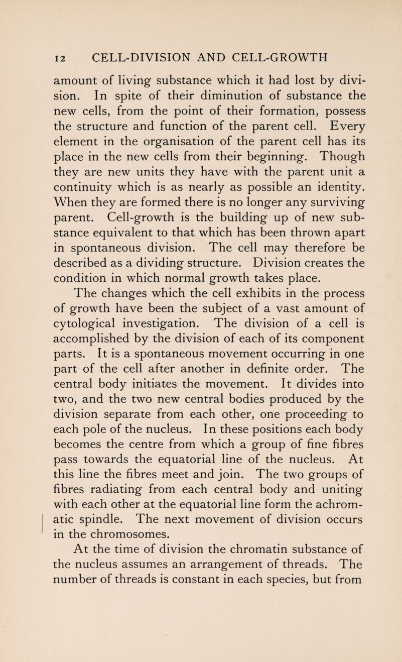 amount of living substance which it had lost by divi¬ sion. In spite of their diminution of substance the new cells, from the point of their formation, possess the structure and function of the parent cell. Every element in the organisation of the parent cell has its place in the new cells from their beginning. Though they are new units they have with the parent unit a continuity which is as nearly as possible an identity. When they are formed there is no longer any surviving parent. Cell-growth is the building up of new sub¬ stance equivalent to that which has been thrown apart in spontaneous division. The cell may therefore be described as a dividing structure. Division creates the condition in which normal growth takes place. The changes which the cell exhibits in the process of growth have been the subject of a vast amount of cytological investigation. The division of a cell is accomplished by the division of each of its component parts. It is a spontaneous movement occurring in one part of the cell after another in definite order. The central body initiates the movement. It divides into two, and the two new central bodies produced by the division separate from each other, one proceeding to each pole of the nucleus. In these positions each body becomes the centre from which a group of fine fibres pass towards the equatorial line of the nucleus. At this line the fibres meet and join. The two groups of fibres radiating from each central body and uniting with each other at the equatorial line form the achrom¬ atic spindle. The next movement of division occurs in the chromosomes. At the time of division the chromatin substance of the nucleus assumes an arrangement of threads. The number of threads is constant in each species, but from