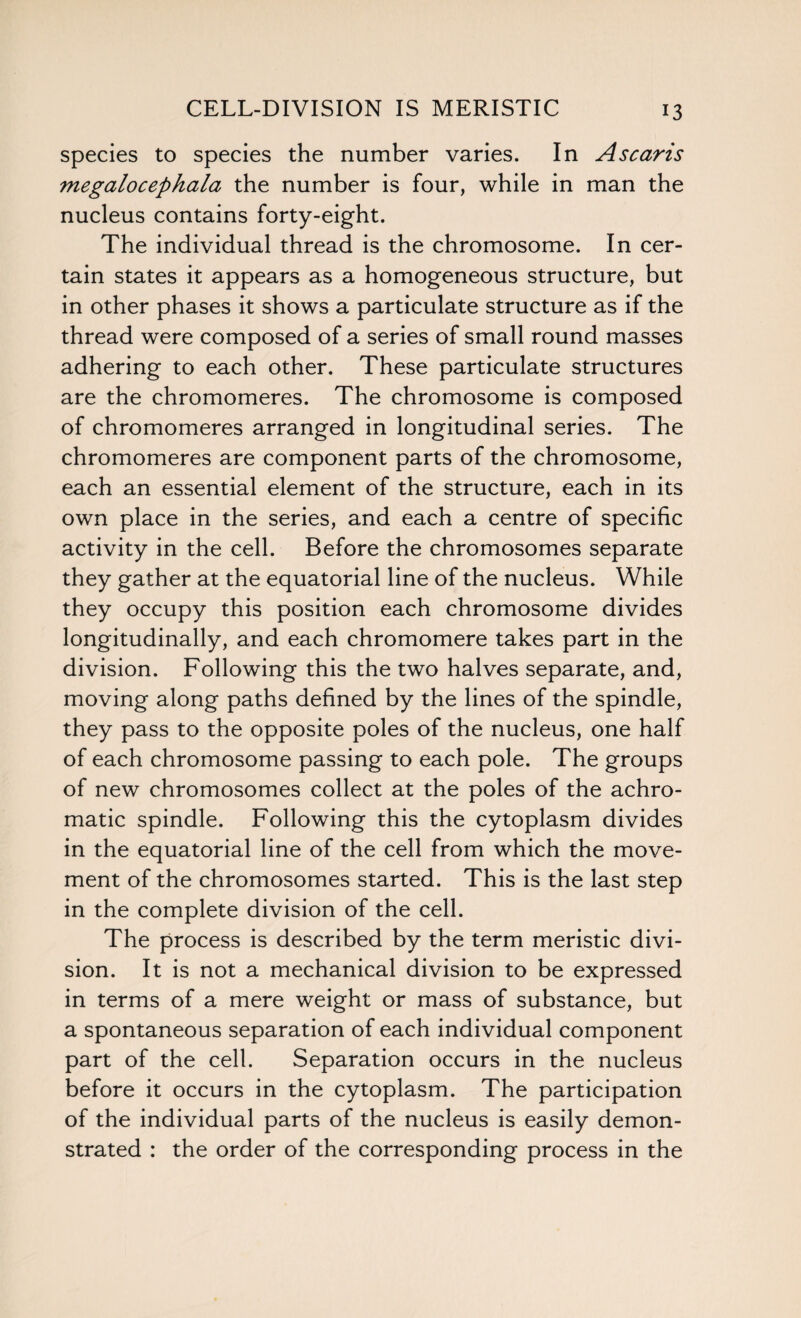 CELL-DIVISION IS MERISTIC species to species the number varies. In Ascaris megalocephala the number is four, while in man the nucleus contains forty-eight. The individual thread is the chromosome. In cer¬ tain states it appears as a homogeneous structure, but in other phases it shows a particulate structure as if the thread were composed of a series of small round masses adhering to each other. These particulate structures are the chromomeres. The chromosome is composed of chromomeres arranged in longitudinal series. The chromomeres are component parts of the chromosome, each an essential element of the structure, each in its own place in the series, and each a centre of specific activity in the cell. Before the chromosomes separate they gather at the equatorial line of the nucleus. While they occupy this position each chromosome divides longitudinally, and each chromomere takes part in the division. Following this the two halves separate, and, moving along paths defined by the lines of the spindle, they pass to the opposite poles of the nucleus, one half of each chromosome passing to each pole. The groups of new chromosomes collect at the poles of the achro¬ matic spindle. Following this the cytoplasm divides in the equatorial line of the cell from which the move¬ ment of the chromosomes started. This is the last step in the complete division of the cell. The process is described by the term meristic divi¬ sion. It is not a mechanical division to be expressed in terms of a mere weight or mass of substance, but a spontaneous separation of each individual component part of the cell. Separation occurs in the nucleus before it occurs in the cytoplasm. The participation of the individual parts of the nucleus is easily demon¬ strated : the order of the corresponding process in the