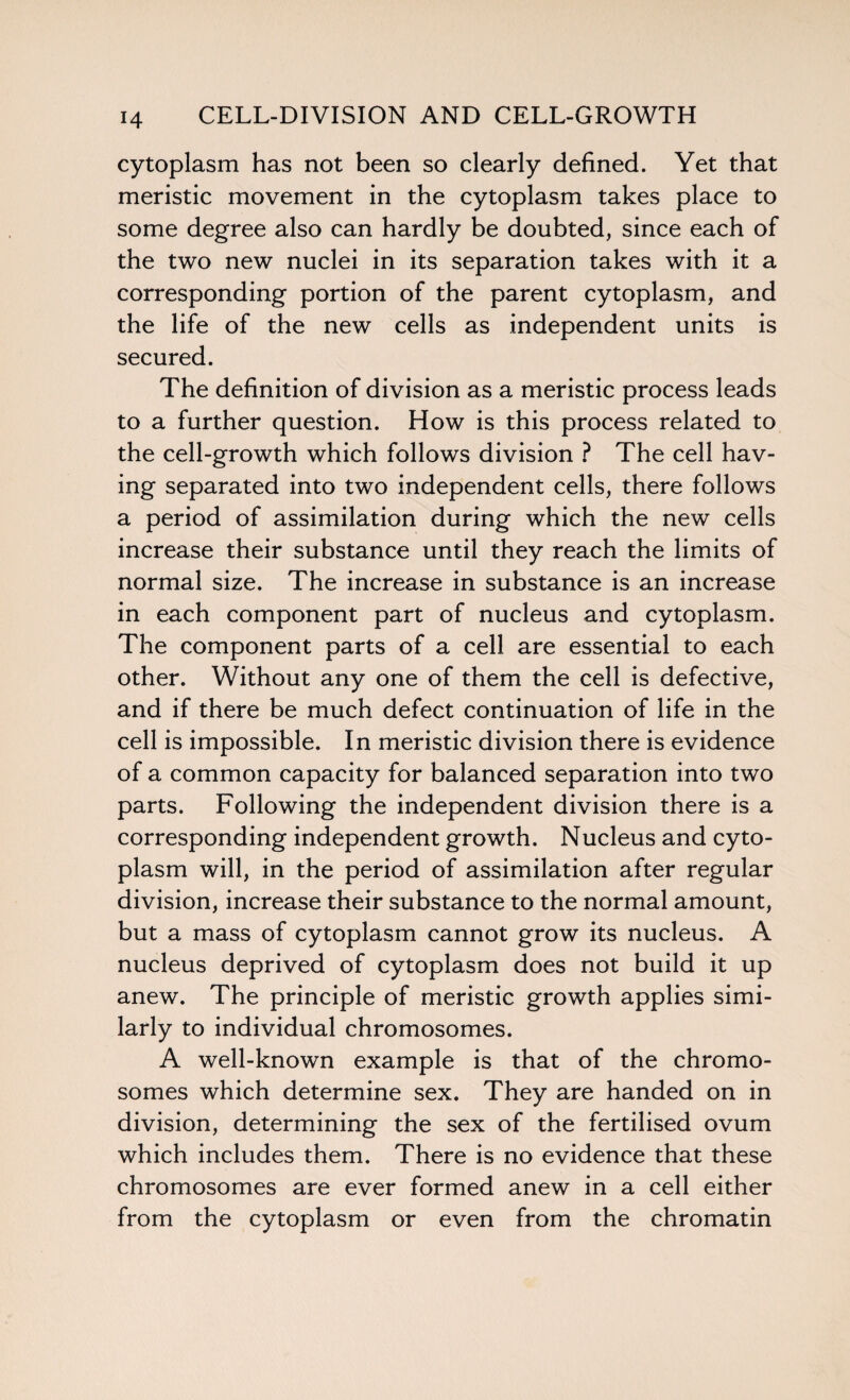 cytoplasm has not been so clearly defined. Yet that meristic movement in the cytoplasm takes place to some degree also can hardly be doubted, since each of the two new nuclei in its separation takes with it a corresponding portion of the parent cytoplasm, and the life of the new cells as independent units is secured. The definition of division as a meristic process leads to a further question. How is this process related to the cell-growth which follows division ? The cell hav¬ ing separated into two independent cells, there follows a period of assimilation during which the new cells increase their substance until they reach the limits of normal size. The increase in substance is an increase in each component part of nucleus and cytoplasm. The component parts of a cell are essential to each other. Without any one of them the cell is defective, and if there be much defect continuation of life in the cell is impossible. In meristic division there is evidence of a common capacity for balanced separation into two parts. Following the independent division there is a corresponding independent growth. Nucleus and cyto¬ plasm will, in the period of assimilation after regular division, increase their substance to the normal amount, but a mass of cytoplasm cannot grow its nucleus. A nucleus deprived of cytoplasm does not build it up anew. The principle of meristic growth applies simi¬ larly to individual chromosomes. A well-known example is that of the chromo¬ somes which determine sex. They are handed on in division, determining the sex of the fertilised ovum which includes them. There is no evidence that these chromosomes are ever formed anew in a cell either from the cytoplasm or even from the chromatin