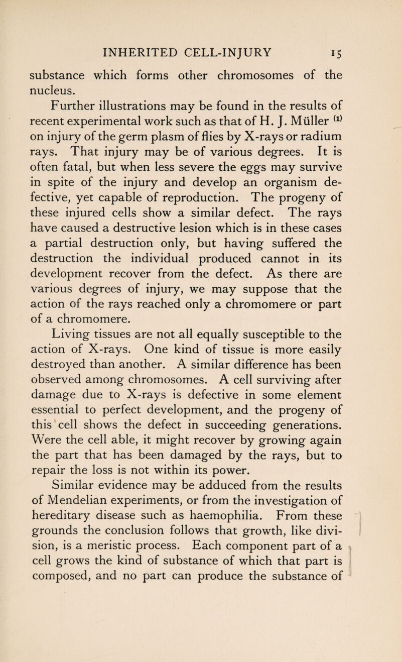 substance which forms other chromosomes of the nucleus. Further illustrations may be found in the results of recent experimental work such as that of H. J. Muller (1) on injury of the germ plasm of flies by X-rays or radium rays. That injury may be of various degrees. It is often fatal, but when less severe the eggs may survive in spite of the injury and develop an organism de¬ fective, yet capable of reproduction. The progeny of these injured cells show a similar defect. The rays have caused a destructive lesion which is in these cases a partial destruction only, but having suffered the destruction the individual produced cannot in its development recover from the defect. As there are various degrees of injury, we may suppose that the action of the rays reached only a chromomere or part of a chromomere. Living tissues are not all equally susceptible to the action of X-rays. One kind of tissue is more easily destroyed than another. A similar difference has been observed among chromosomes. A cell surviving after damage due to X-rays is defective in some element essential to perfect development, and the progeny of this cell shows the defect in succeeding generations. Were the cell able, it might recover by growing again the part that has been damaged by the rays, but to repair the loss is not within its power. Similar evidence may be adduced from the results of Mendelian experiments, or from the investigation of hereditary disease such as haemophilia. From these grounds the conclusion follows that growth, like divi¬ sion, is a meristic process. Each component part of a cell grows the kind of substance of which that part is composed, and no part can produce the substance of