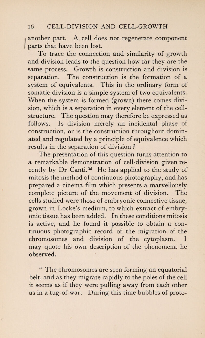 another part. A cell does not regenerate component parts that have been lost. To trace the connection and similarity of growth and division leads to the question how far they are the same process. Growth is construction and division is separation. The construction is the formation of a system of equivalents. This in the ordinary form of somatic division is a simple system of two equivalents. When the system is formed (grown) there comes divi¬ sion, which is a separation in every element of the cell- structure. The question may therefore be expressed as follows. Is division merely an incidental phase of construction, or is the construction throughout domin¬ ated and regulated by a principle of equivalence which results in the separation of division ? The presentation of this question turns attention to a remarkable demonstration of cell-division given re¬ cently by Dr Canti.(2) He has applied to the study of mitosis the method of continuous photography, and has prepared a cinema film which presents a marvellously complete picture of the movement of division. The cells studied were those of embryonic connective tissue, grown in Locke's medium, to which extract of embry¬ onic tissue has been added. In these conditions mitosis is active, and he found it possible to obtain a con¬ tinuous photographic record of the migration of the chromosomes and division of the cytoplasm. I may quote his own description of the phenomena he observed. “ The chromosomes are seen forming an equatorial belt, and as they migrate rapidly to the poles of the cell it seems as if they were pulling away from each other as in a tug-of-war. During this time bubbles of proto-