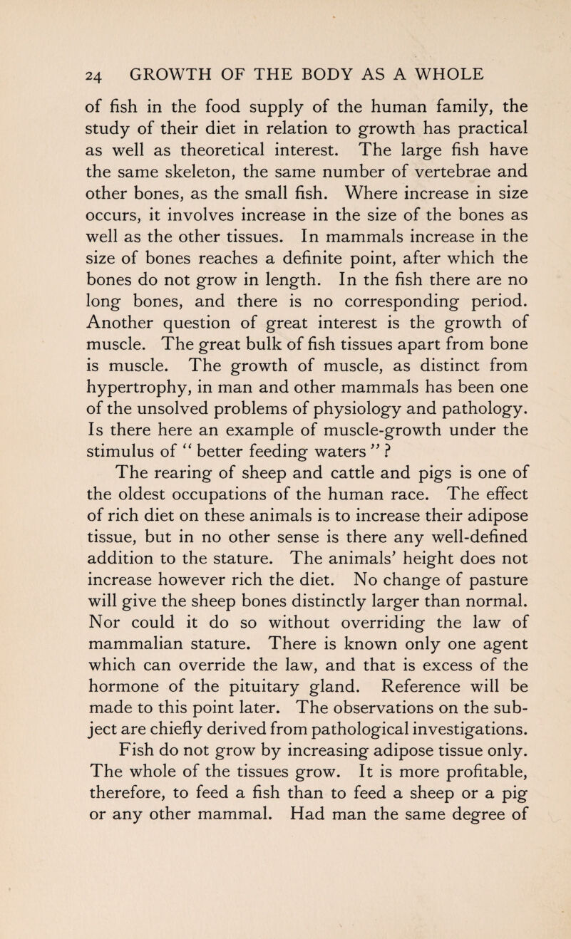 of fish in the food supply of the human family, the study of their diet in relation to growth has practical as well as theoretical interest. The large fish have the same skeleton, the same number of vertebrae and other bones, as the small fish. Where increase in size occurs, it involves increase in the size of the bones as well as the other tissues. In mammals increase in the size of bones reaches a definite point, after which the bones do not grow in length. In the fish there are no long bones, and there is no corresponding period. Another question of great interest is the growth of muscle. The great bulk of fish tissues apart from bone is muscle. The growth of muscle, as distinct from hypertrophy, in man and other mammals has been one of the unsolved problems of physiology and pathology. Is there here an example of muscle-growth under the stimulus of “ better feeding waters ” ? The rearing of sheep and cattle and pigs is one of the oldest occupations of the human race. The effect of rich diet on these animals is to increase their adipose tissue, but in no other sense is there any well-defined addition to the stature. The animals' height does not increase however rich the diet. No change of pasture will give the sheep bones distinctly larger than normal. Nor could it do so without overriding the law of mammalian stature. There is known only one agent which can override the law, and that is excess of the hormone of the pituitary gland. Reference will be made to this point later. The observations on the sub¬ ject are chiefly derived from pathological investigations. Fish do not grow by increasing adipose tissue only. The whole of the tissues grow. It is more profitable, therefore, to feed a fish than to feed a sheep or a pig or any other mammal. Had man the same degree of