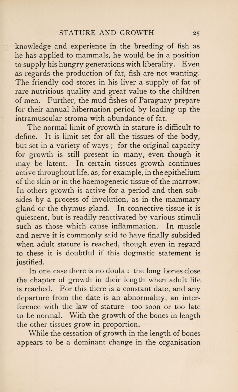 knowledge and experience in the breeding of fish as he has applied to mammals, he would be in a position to supply his hungry generations with liberality. Even as regards the production of fat, fish are not wanting. The friendly cod stores in his liver a supply of fat of rare nutritious quality and great value to the children of men. Further, the mud fishes of Paraguay prepare for their annual hibernation period by loading up the intramuscular stroma with abundance of fat. The normal limit of growth in stature is difficult to define. It is limit set for all the tissues of the body, but set in a variety of ways ; for the original capacity for growth is still present in many, even though it may be latent. In certain tissues growth continues active throughout life, as, for example, in the epithelium of the skin or in the haemogenetic tissue of the marrow. In others growth is active for a period and then sub¬ sides by a process of involution, as in the mammary gland or the thymus gland. In connective tissue it is quiescent, but is readily reactivated by various stimuli such as those which cause inflammation. In muscle and nerve it is Commonly said to have finally subsided when adult stature is reached, though even in regard to these it is doubtful if this dogmatic statement is justified. In one case there is no doubt: the long bones close the chapter of growth in their length when adult life is reached. For this there is a constant date, and any departure from the date is an abnormality, an inter¬ ference with the law of stature—too soon or too late to be normal. With the growth of the bones in length the other tissues grow in proportion. While the cessation of growth in the length of bones appears to be a dominant change in the organisation
