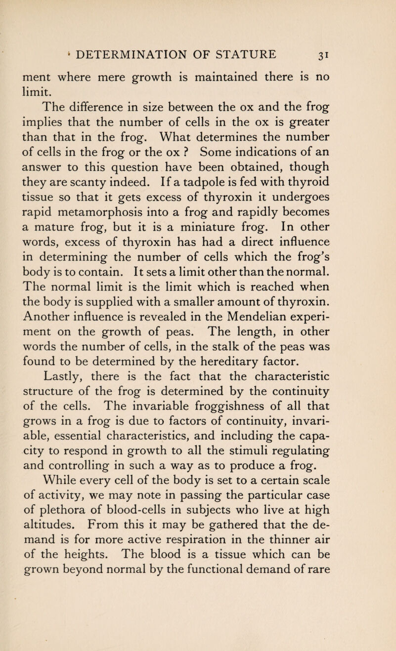 ment where mere growth is maintained there is no limit. The difference in size between the ox and the frog implies that the number of cells in the ox is greater than that in the frog. What determines the number of cells in the frog or the ox ? Some indications of an answer to this question have been obtained, though they are scanty indeed. If a tadpole is fed with thyroid tissue so that it gets excess of thyroxin it undergoes rapid metamorphosis into a frog and rapidly becomes a mature frog, but it is a miniature frog. In other words, excess of thyroxin has had a direct influence in determining the number of cells which the frog's body is to contain. It sets a limit other than the normal. The normal limit is the limit which is reached when the body is supplied with a smaller amount of thyroxin. Another influence is revealed in the Mendelian experi¬ ment on the growth of peas. The length, in other words the number of cells, in the stalk of the peas was found to be determined by the hereditary factor. Lastly, there is the fact that the characteristic structure of the frog is determined by the continuity of the cells. The invariable froggishness of all that grows in a frog is due to factors of continuity, invari¬ able, essential characteristics, and including the capa¬ city to respond in growth to all the stimuli regulating and controlling in such a way as to produce a frog. While every cell of the body is set to a certain scale of activity, we may note in passing the particular case of plethora of blood-cells in subjects who live at high altitudes. From this it may be gathered that the de¬ mand is for more active respiration in the thinner air of the heights. The blood is a tissue which can be grown beyond normal by the functional demand of rare