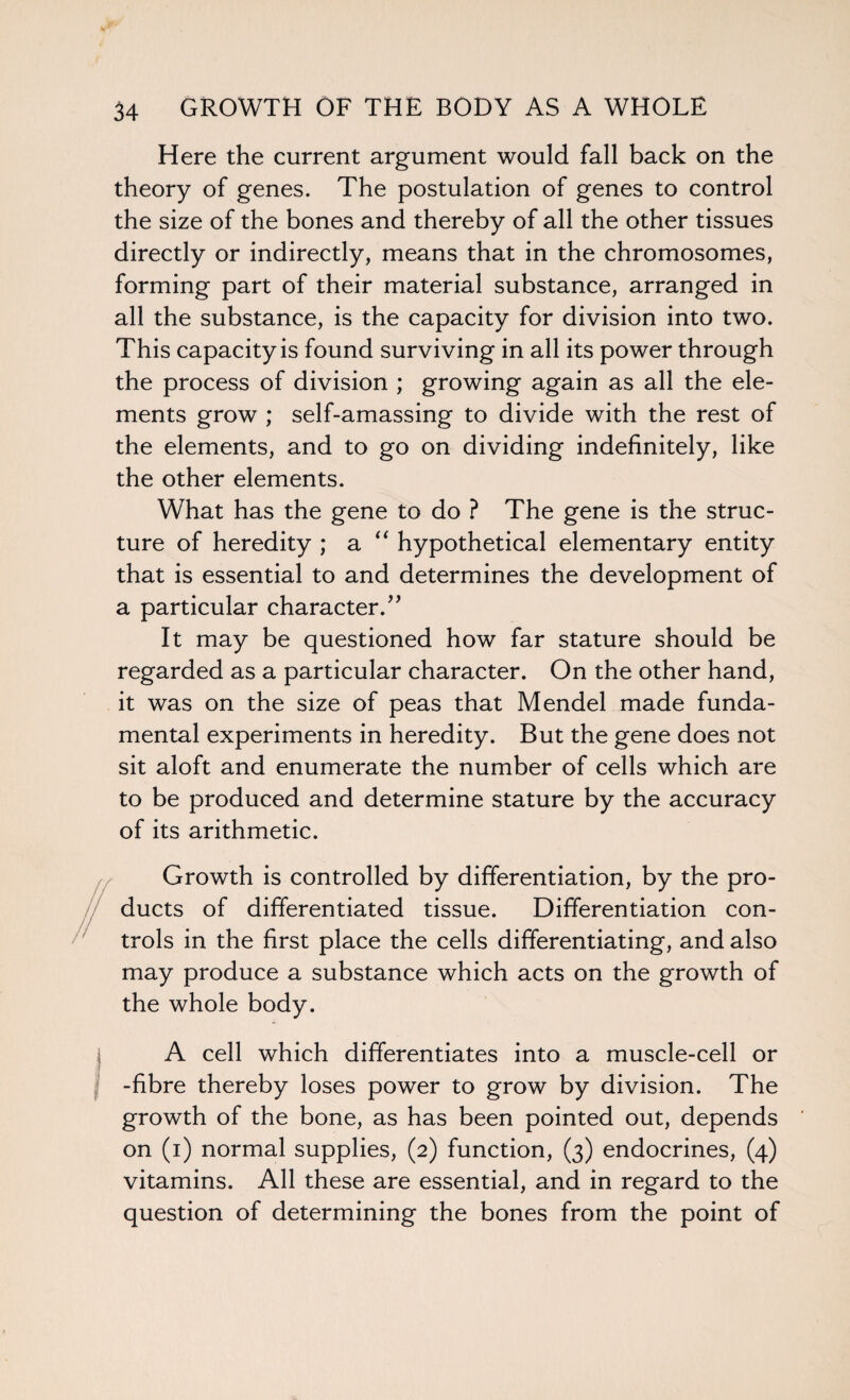 Here the current argument would fall back on the theory of genes. The postulation of genes to control the size of the bones and thereby of all the other tissues directly or indirectly, means that in the chromosomes, forming part of their material substance, arranged in all the substance, is the capacity for division into two. This capacity is found surviving in all its power through the process of division ; growing again as all the ele¬ ments grow ; self-amassing to divide with the rest of the elements, and to go on dividing indefinitely, like the other elements. What has the gene to do ? The gene is the struc¬ ture of heredity ; a “ hypothetical elementary entity that is essential to and determines the development of a particular character.” It may be questioned how far stature should be regarded as a particular character. On the other hand, it was on the size of peas that Mendel made funda¬ mental experiments in heredity. But the gene does not sit aloft and enumerate the number of cells which are to be produced and determine stature by the accuracy of its arithmetic. Growth is controlled by differentiation, by the pro¬ ducts of differentiated tissue. Differentiation con¬ trols in the first place the cells differentiating, and also may produce a substance which acts on the growth of the whole body. A cell which differentiates into a muscle-cell or -fibre thereby loses power to grow by division. The growth of the bone, as has been pointed out, depends on (i) normal supplies, (2) function, (3) endocrines, (4) vitamins. All these are essential, and in regard to the question of determining the bones from the point of