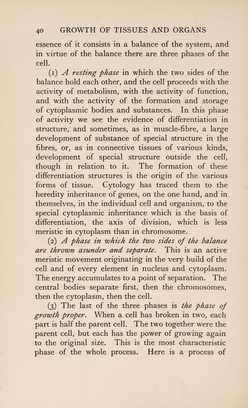 essence of it consists in a balance of the system, and in virtue of the balance there are three phases of the cell. (1) A resting phase in which the two sides of the balance hold each other, and the cell proceeds with the activity of metabolism, with the activity of function, and with the activity of the formation and storage of cytoplasmic bodies and substances. In this phase of activity we see the evidence of differentiation in structure, and sometimes, as in muscle-fibre, a large development of substance of special structure in the fibres, or, as in connective tissues of various kinds, development of special structure outside the cell, though in relation to it. The formation of these differentiation structures is the origin of the various forms of tissue. Cytology has traced them to the heredity inheritance of genes, on the one hand, and in themselves, in the individual cell and organism, to the special cytoplasmic inheritance which is the basis of differentiation, the axis of division, which is less meristic in cytoplasm than in chromosome. (2) A phase in which the two sides of the balance are thrown asunder and separate. This is an active meristic movement originating in the very build of the cell and of every element in nucleus and cytoplasm. The energy accumulates to a point of separation. The central bodies separate first, then the chromosomes, then the cytoplasm, then the cell. (3) The last of the three phases is the phase of growth proper. When a cell has broken in two, each part is half the parent cell. The two together were the parent cell, but each has the power of growing again to the original size. This is the most characteristic phase of the whole process. Here is a process of