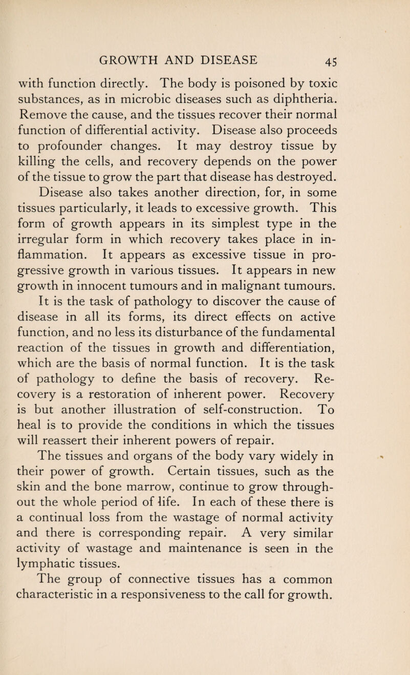 with function directly. The body is poisoned by toxic substances, as in microbic diseases such as diphtheria. Remove the cause, and the tissues recover their normal function of differential activity. Disease also proceeds to profounder changes. It may destroy tissue by killing the cells, and recovery depends on the power of the tissue to grow the part that disease has destroyed. Disease also takes another direction, for, in some tissues particularly, it leads to excessive growth. This form of growth appears in its simplest type in the irregular form in which recovery takes place in in¬ flammation. It appears as excessive tissue in pro¬ gressive growth in various tissues. It appears in new growth in innocent tumours and in malignant tumours. It is the task of pathology to discover the cause of disease in all its forms, its direct effects on active function, and no less its disturbance of the fundamental reaction of the tissues in growth and differentiation, which are the basis of normal function. It is the task of pathology to define the basis of recovery. Re¬ covery is a restoration of inherent power. Recovery is but another illustration of self-construction. To heal is to provide the conditions in which the tissues will reassert their inherent powers of repair. The tissues and organs of the body vary widely in their power of growth. Certain tissues, such as the skin and the bone marrow, continue to grow through¬ out the whole period of life. In each of these there is a continual loss from the wastage of normal activity and there is corresponding repair. A very similar activity of wastage and maintenance is seen in the lymphatic tissues. The group of connective tissues has a common characteristic in a responsiveness to the call for growth.