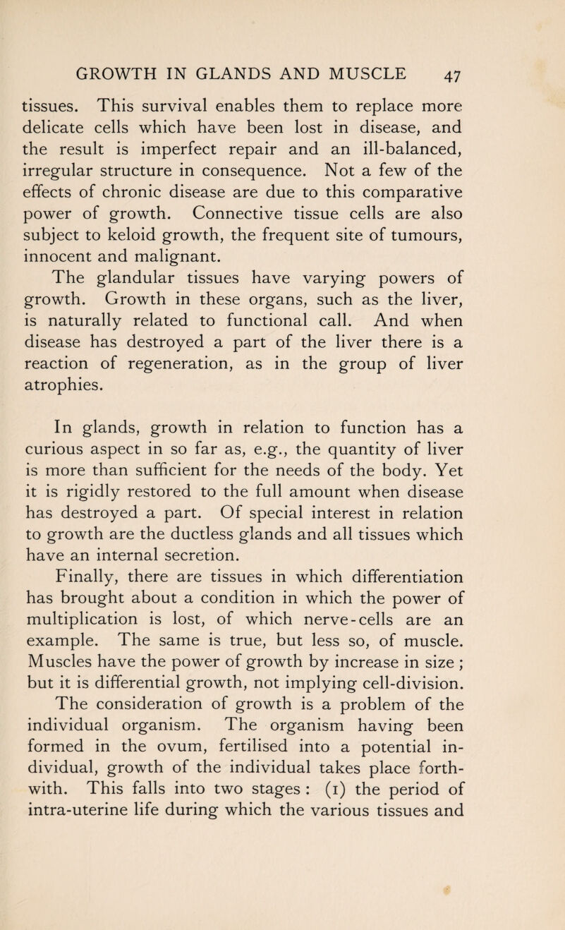 GROWTH IN GLANDS AND MUSCLE tissues. This survival enables them to replace more delicate cells which have been lost in disease, and the result is imperfect repair and an ill-balanced, irregular structure in consequence. Not a few of the effects of chronic disease are due to this comparative power of growth. Connective tissue cells are also subject to keloid growth, the frequent site of tumours, innocent and malignant. The glandular tissues have varying powers of growth. Growth in these organs, such as the liver, is naturally related to functional call. And when disease has destroyed a part of the liver there is a reaction of regeneration, as in the group of liver atrophies. In glands, growth in relation to function has a curious aspect in so far as, e.g., the quantity of liver is more than sufficient for the needs of the body. Yet it is rigidly restored to the full amount when disease has destroyed a part. Of special interest in relation to growth are the ductless glands and all tissues which have an internal secretion. Finally, there are tissues in which differentiation has brought about a condition in which the power of multiplication is lost, of which nerve-cells are an example. The same is true, but less so, of muscle. Muscles have the power of growth by increase in size ; but it is differential growth, not implying cell-division. The consideration of growth is a problem of the individual organism. The organism having been formed in the ovum, fertilised into a potential in¬ dividual, growth of the individual takes place forth¬ with. This falls into two stages : (i) the period of intra-uterine life during which the various tissues and