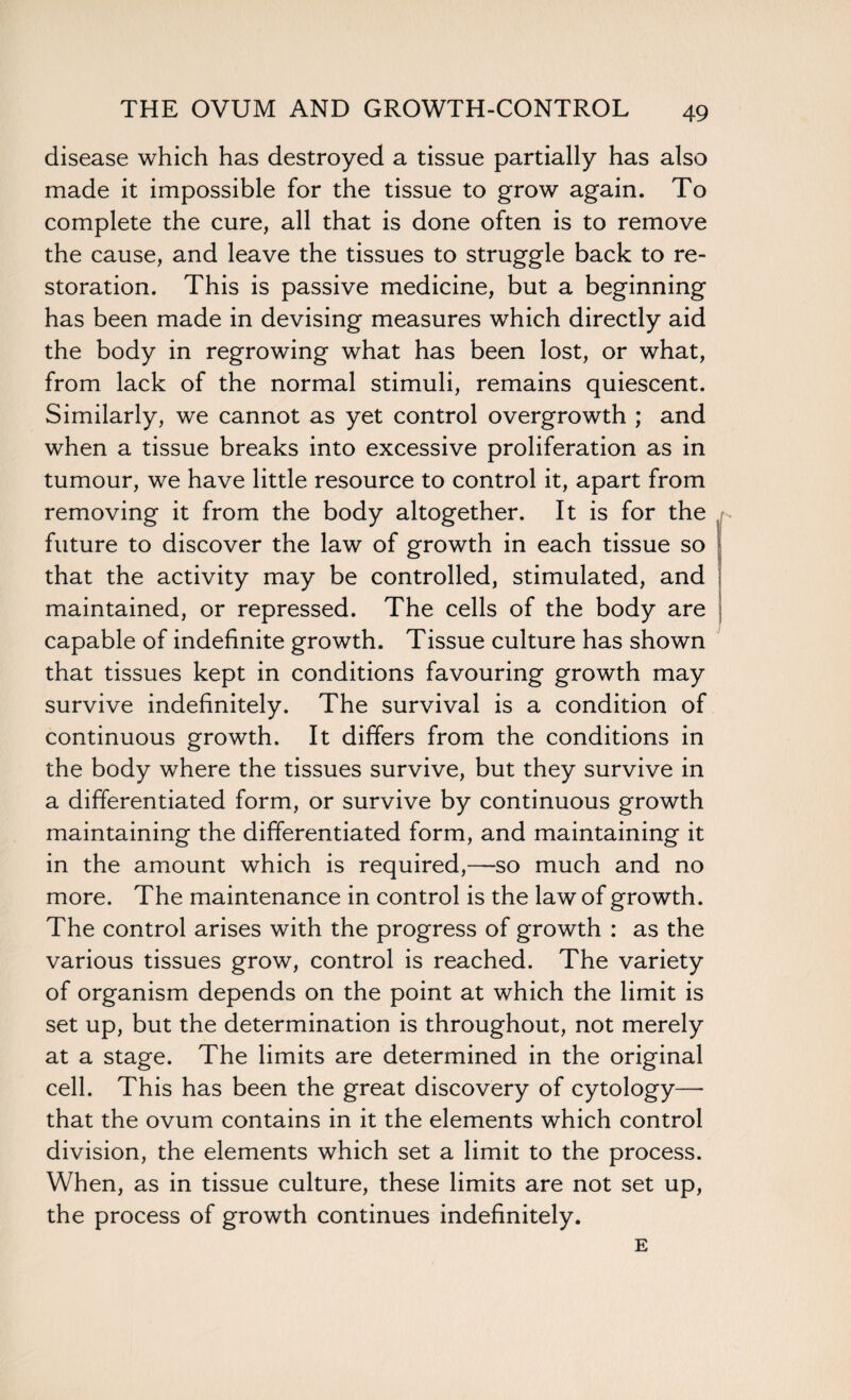 disease which has destroyed a tissue partially has also made it impossible for the tissue to grow again. To complete the cure, all that is done often is to remove the cause, and leave the tissues to struggle back to re¬ storation. This is passive medicine, but a beginning has been made in devising measures which directly aid the body in regrowing what has been lost, or what, from lack of the normal stimuli, remains quiescent. Similarly, we cannot as yet control overgrowth ; and when a tissue breaks into excessive proliferation as in tumour, we have little resource to control it, apart from removing it from the body altogether. It is for the future to discover the law of growth in each tissue so that the activity may be controlled, stimulated, and maintained, or repressed. The cells of the body are capable of indefinite growth. Tissue culture has shown that tissues kept in conditions favouring growth may survive indefinitely. The survival is a condition of continuous growth. It differs from the conditions in the body where the tissues survive, but they survive in a differentiated form, or survive by continuous growth maintaining the differentiated form, and maintaining it in the amount which is required,—so much and no more. The maintenance in control is the law of growth. The control arises with the progress of growth : as the various tissues grow, control is reached. The variety of organism depends on the point at which the limit is set up, but the determination is throughout, not merely at a stage. The limits are determined in the original cell. This has been the great discovery of cytology— that the ovum contains in it the elements which control division, the elements which set a limit to the process. When, as in tissue culture, these limits are not set up, the process of growth continues indefinitely. E