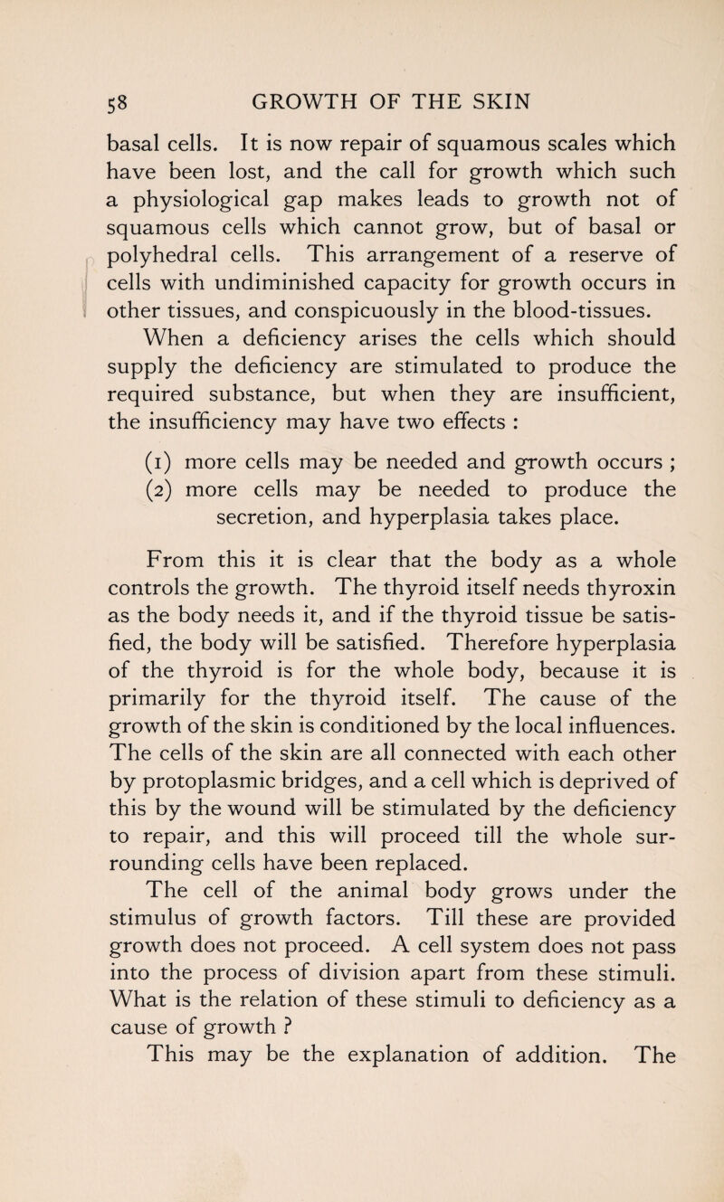 basal cells. It is now repair of squamous scales which have been lost, and the call for growth which such a physiological gap makes leads to growth not of squamous cells which cannot grow, but of basal or polyhedral cells. This arrangement of a reserve of cells with undiminished capacity for growth occurs in ; other tissues, and conspicuously in the blood-tissues. When a deficiency arises the cells which should supply the deficiency are stimulated to produce the required substance, but when they are insufficient, the insufficiency may have two effects : (1) more cells may be needed and growth occurs ; (2) more cells may be needed to produce the secretion, and hyperplasia takes place. From this it is clear that the body as a whole controls the growth. The thyroid itself needs thyroxin as the body needs it, and if the thyroid tissue be satis¬ fied, the body will be satisfied. Therefore hyperplasia of the thyroid is for the whole body, because it is primarily for the thyroid itself. The cause of the growth of the skin is conditioned by the local influences. The cells of the skin are all connected with each other by protoplasmic bridges, and a cell which is deprived of this by the wound will be stimulated by the deficiency to repair, and this will proceed till the whole sur¬ rounding cells have been replaced. The cell of the animal body grows under the stimulus of growth factors. Till these are provided growth does not proceed. A cell system does not pass into the process of division apart from these stimuli. What is the relation of these stimuli to deficiency as a cause of growth ? This may be the explanation of addition. The