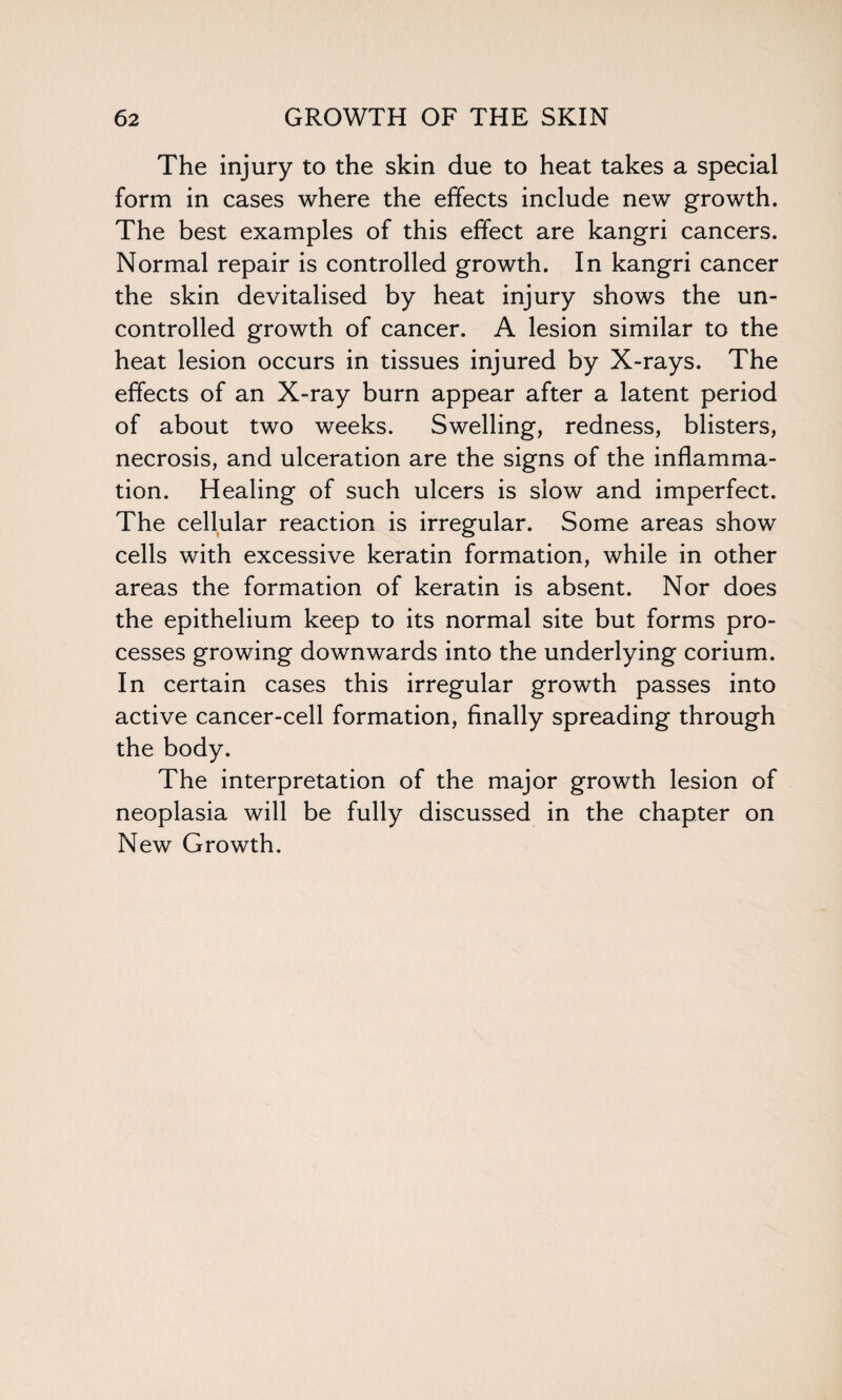 The injury to the skin due to heat takes a special form in cases where the effects include new growth. The best examples of this effect are kangri cancers. Normal repair is controlled growth. In kangri cancer the skin devitalised by heat injury shows the un¬ controlled growth of cancer. A lesion similar to the heat lesion occurs in tissues injured by X-rays. The effects of an X-ray burn appear after a latent period of about two weeks. Swelling, redness, blisters, necrosis, and ulceration are the signs of the inflamma¬ tion. Healing of such ulcers is slow and imperfect. The cellular reaction is irregular. Some areas show cells with excessive keratin formation, while in other areas the formation of keratin is absent. Nor does the epithelium keep to its normal site but forms pro¬ cesses growing downwards into the underlying corium. In certain cases this irregular growth passes into active cancer-cell formation, finally spreading through the body. The interpretation of the major growth lesion of neoplasia will be fully discussed in the chapter on New Growth.