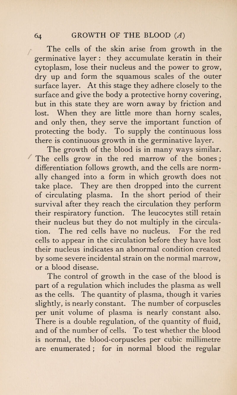 The cells of the skin arise from growth in the germinative layer : they accumulate keratin in their cytoplasm, lose their nucleus and the power to grow, dry up and form the squamous scales of the outer surface layer. At this stage they adhere closely to the surface and give the body a protective horny covering, but in this state they are worn away by friction and lost. When they are little more than horny scales, and only then, they serve the important function of protecting the body. To supply the continuous loss there is continuous growth in the germinative layer. The growth of the blood is in many ways similar. The cells grow in the red marrow of the bones ; differentiation follows growth, and the cells are norm¬ ally changed into a form in which growth does not take place. They are then dropped into the current of circulating plasma. In the short period of their survival after they reach the circulation they perform their respiratory function. The leucocytes still retain their nucleus but they do not multiply in the circula¬ tion. The red cells have no nucleus. For the red cells to appear in the circulation before they have lost their nucleus indicates an abnormal condition created by some severe incidental strain on the normal marrow, or a blood disease. The control of growth in the case of the blood is part of a regulation which includes the plasma as well as the cells. The quantity of plasma, though it varies slightly, is nearly constant. The number of corpuscles per unit volume of plasma is nearly constant also. There is a double regulation, of the quantity of fluid, and of the number of cells. To test whether the blood is normal, the blood-corpuscles per cubic millimetre are enumerated ; for in normal blood the regular