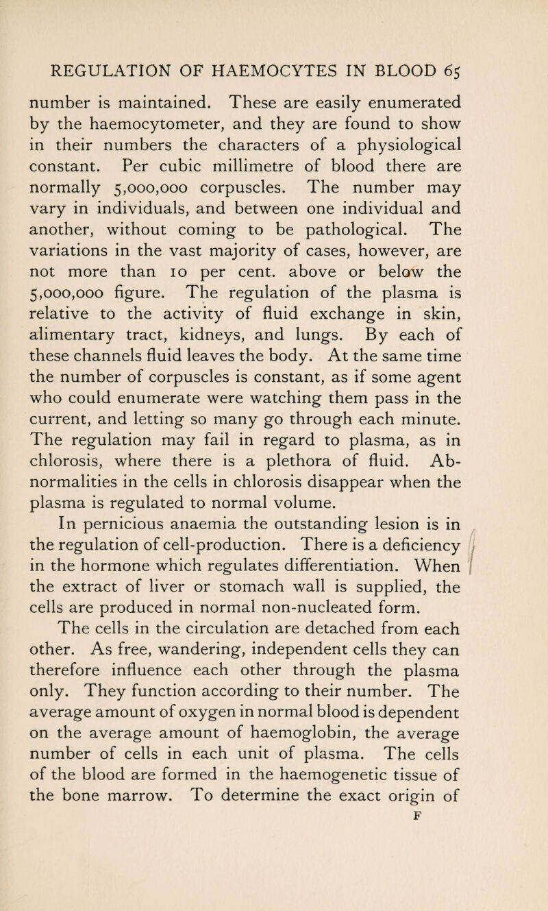 number is maintained. These are easily enumerated by the haemocytometer, and they are found to show in their numbers the characters of a physiological constant. Per cubic millimetre of blood there are normally 5,000,000 corpuscles. The number may vary in individuals, and between one individual and another, without coming to be pathological. The variations in the vast majority of cases, however, are not more than 10 per cent, above or below the 5,000,000 figure. The regulation of the plasma is relative to the activity of fluid exchange in skin, alimentary tract, kidneys, and lungs. By each of these channels fluid leaves the body. At the same time the number of corpuscles is constant, as if some agent who could enumerate were watching them pass in the current, and letting so many go through each minute. The regulation may fail in regard to plasma, as in chlorosis, where there is a plethora of fluid. Ab¬ normalities in the cells in chlorosis disappear when the plasma is regulated to normal volume. In pernicious anaemia the outstanding lesion is in the regulation of cell-production. There is a deficiency in the hormone which regulates differentiation. When the extract of liver or stomach wall is supplied, the cells are produced in normal non-nucleated form. The cells in the circulation are detached from each other. As free, wandering, independent cells they can therefore influence each other through the plasma only. They function according to their number. The average amount of oxygen in normal blood is dependent on the average amount of haemoglobin, the average number of cells in each unit of plasma. The cells of the blood are formed in the haemogenetic tissue of the bone marrow. To determine the exact origin of F