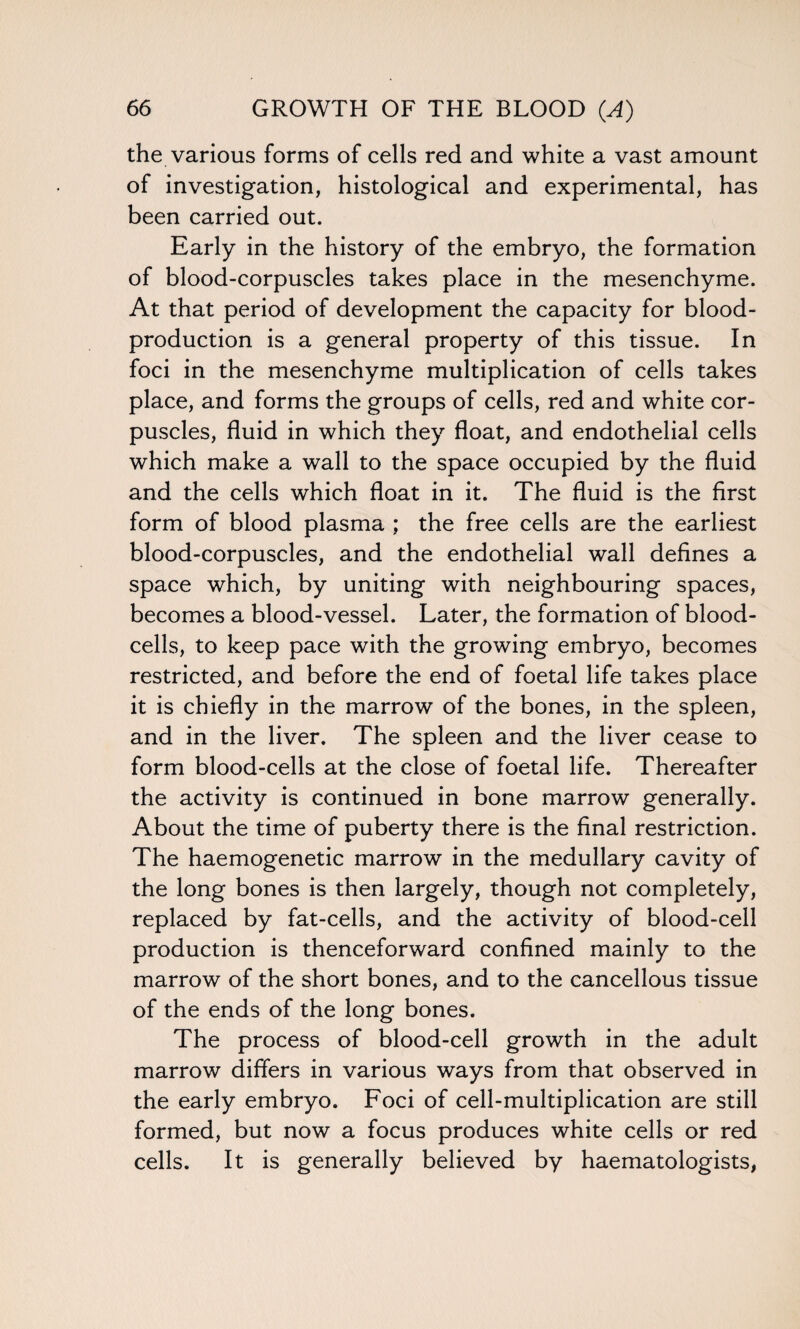 the various forms of cells red and white a vast amount of investigation, histological and experimental, has been carried out. Early in the history of the embryo, the formation of blood-corpuscles takes place in the mesenchyme. At that period of development the capacity for blood- production is a general property of this tissue. In foci in the mesenchyme multiplication of cells takes place, and forms the groups of cells, red and white cor¬ puscles, fluid in which they float, and endothelial cells which make a wall to the space occupied by the fluid and the cells which float in it. The fluid is the first form of blood plasma ; the free cells are the earliest blood-corpuscles, and the endothelial wall defines a space which, by uniting with neighbouring spaces, becomes a blood-vessel. Later, the formation of blood- cells, to keep pace with the growing embryo, becomes restricted, and before the end of foetal life takes place it is chiefly in the marrow of the bones, in the spleen, and in the liver. The spleen and the liver cease to form blood-cells at the close of foetal life. Thereafter the activity is continued in bone marrow generally. About the time of puberty there is the final restriction. The haemogenetic marrow in the medullary cavity of the long bones is then largely, though not completely, replaced by fat-cells, and the activity of blood-cell production is thenceforward confined mainly to the marrow of the short bones, and to the cancellous tissue of the ends of the long bones. The process of blood-cell growth in the adult marrow differs in various ways from that observed in the early embryo. Foci of cell-multiplication are still formed, but now a focus produces white cells or red cells. It is generally believed by haematologists,