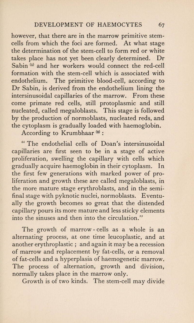 however, that there are in the marrow primitive stem- cells from which the foci are formed. At what stage the determination of the stem-cell to form red or white takes place has not yet been clearly determined. Dr Sabin {1) and her workers would connect the red-cell formation with the stem-cell which is associated with endothelium. The primitive blood-cell, according to Dr Sabin, is derived from the endothelium lining the intersinusoidal capillaries of the marrow. From these come primate red cells, still protoplasmic and still nucleated, called megaloblasts. This stage is followed by the production of normoblasts, nucleated reds, and the cytoplasm is gradually loaded with haemoglobin. According to Krumbhaar (2) : “ The endothelial cells of Doan's intersinusoidal capillaries are first seen to be in a stage of active proliferation, swelling the capillary with cells which gradually acquire haemoglobin in their cytoplasm. In the first few generations with marked power of pro¬ liferation and growth these are called megaloblasts, in the more mature stage erythroblasts, and in the semi¬ final stage with pyknotic nuclei, normoblasts. Eventu¬ ally the growth becomes so great that the distended capillary pours its more mature and less sticky elements into the sinuses and then into the circulation. The growth of marrow - cells as a whole is an alternating process, at one time leucoplastic, and at another erythroplastic ; and again it may be a recession of marrow and replacement by fat-cells, or a removal of fat-cells and a hyperplasia of haemogenetic marrow. The process of alternation, growth and division, normally takes place in the marrow only. Growth is of two kinds. The stem-cell may divide