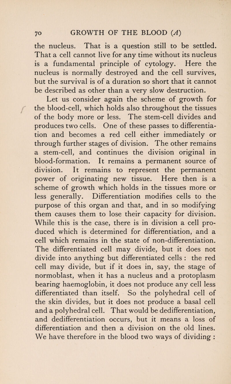 the nucleus. That is a question still to be settled. That a cell cannot live for any time without its nucleus is a fundamental principle of cytology. Here the nucleus is normally destroyed and the cell survives, but the survival is of a duration so short that it cannot be described as other than a very slow destruction. Let us consider again the scheme of growth for the blood-cell, which holds also throughout the tissues of the body more or less. The stem-cell divides and produces two cells. One of these passes to differentia¬ tion and becomes a red cell either immediately or through further stages of division. The other remains a stem-cell, and continues the division original in blood-formation. It remains a permanent source of division. It remains to represent the permanent power of originating new tissue. Here then is a scheme of growth which holds in the tissues more or less generally. Differentiation modifies cells to the purpose of this organ and that, and in so modifying them causes them to lose their capacity for division. While this is the case, there is in division a cell pro¬ duced which is determined for differentiation, and a cell which remains in the state of non-differentiation. The differentiated cell may divide, but it does not divide into anything but differentiated cells : the red cell may divide, but if it does in, say, the stage of normoblast, when it has a nucleus and a protoplasm bearing haemoglobin, it does not produce any cell less differentiated than itself. So the polyhedral cell of the skin divides, but it does not produce a basal cell and a polyhedral cell. That would be dedifferentiation, and dedifferentiation occurs, but it means a loss of differentiation and then a division on the old lines. We have therefore in the blood two ways of dividing :