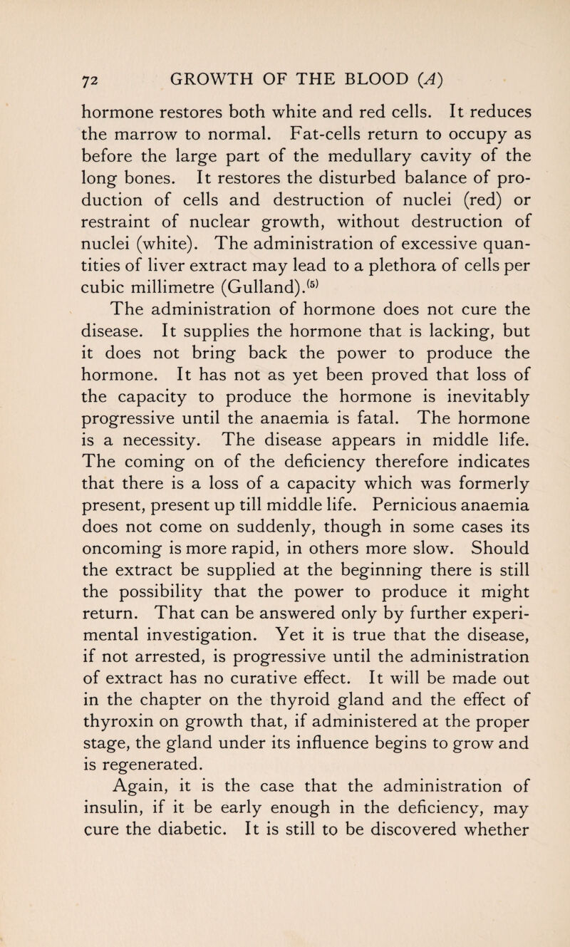 hormone restores both white and red cells. It reduces the marrow to normal. Fat-cells return to occupy as before the large part of the medullary cavity of the long bones. It restores the disturbed balance of pro¬ duction of cells and destruction of nuclei (red) or restraint of nuclear growth, without destruction of nuclei (white). The administration of excessive quan¬ tities of liver extract may lead to a plethora of cells per cubic millimetre (Gulland).(5) The administration of hormone does not cure the disease. It supplies the hormone that is lacking, but it does not bring back the power to produce the hormone. It has not as yet been proved that loss of the capacity to produce the hormone is inevitably progressive until the anaemia is fatal. The hormone is a necessity. The disease appears in middle life. The coming on of the deficiency therefore indicates that there is a loss of a capacity which was formerly present, present up till middle life. Pernicious anaemia does not come on suddenly, though in some cases its oncoming is more rapid, in others more slow. Should the extract be supplied at the beginning there is still the possibility that the power to produce it might return. That can be answered only by further experi¬ mental investigation. Yet it is true that the disease, if not arrested, is progressive until the administration of extract has no curative effect. It will be made out in the chapter on the thyroid gland and the effect of thyroxin on growth that, if administered at the proper stage, the gland under its influence begins to grow and is regenerated. Again, it is the case that the administration of insulin, if it be early enough in the deficiency, may cure the diabetic. It is still to be discovered whether