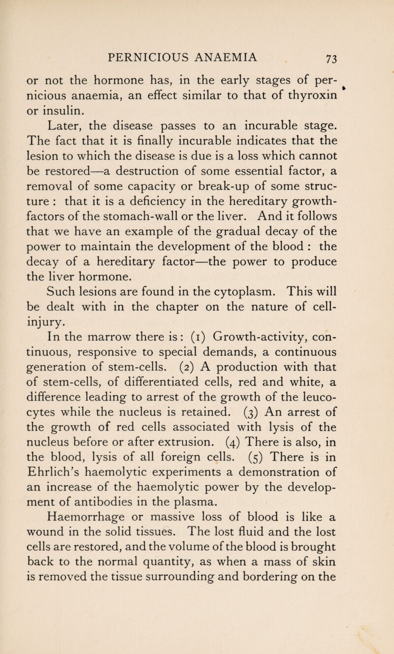 or not the hormone has, in the early stages of per¬ nicious anaemia, an effect similar to that of thyroxin or insulin. Later, the disease passes to an incurable stage. The fact that it is finally incurable indicates that the lesion to which the disease is due is a loss which cannot be restored—a destruction of some essential factor, a removal of some capacity or break-up of some struc¬ ture : that it is a deficiency in the hereditary growth- factors of the stomach-wall or the liver. And it follows that we have an example of the gradual decay of the power to maintain the development of the blood : the decay of a hereditary factor—the power to produce the liver hormone. Such lesions are found in the cytoplasm. This will be dealt with in the chapter on the nature of cell- injury. In the marrow there is: (i) Growth-activity, con¬ tinuous, responsive to special demands, a continuous generation of stem-cells. (2) A production with that of stem-cells, of differentiated cells, red and white, a difference leading to arrest of the growth of the leuco¬ cytes while the nucleus is retained. (3) An arrest of the growth of red cells associated with lysis of the nucleus before or after extrusion. (4) There is also, in the blood, lysis of all foreign cells. (5) There is in Ehrlich's haemolytic experiments a demonstration of an increase of the haemolytic power by the develop¬ ment of antibodies in the plasma. Haemorrhage or massive loss of blood is like a wound in the solid tissues. The lost fluid and the lost cells are restored, and the volume of the blood is brought back to the normal quantity, as when a mass of skin is removed the tissue surrounding and bordering on the