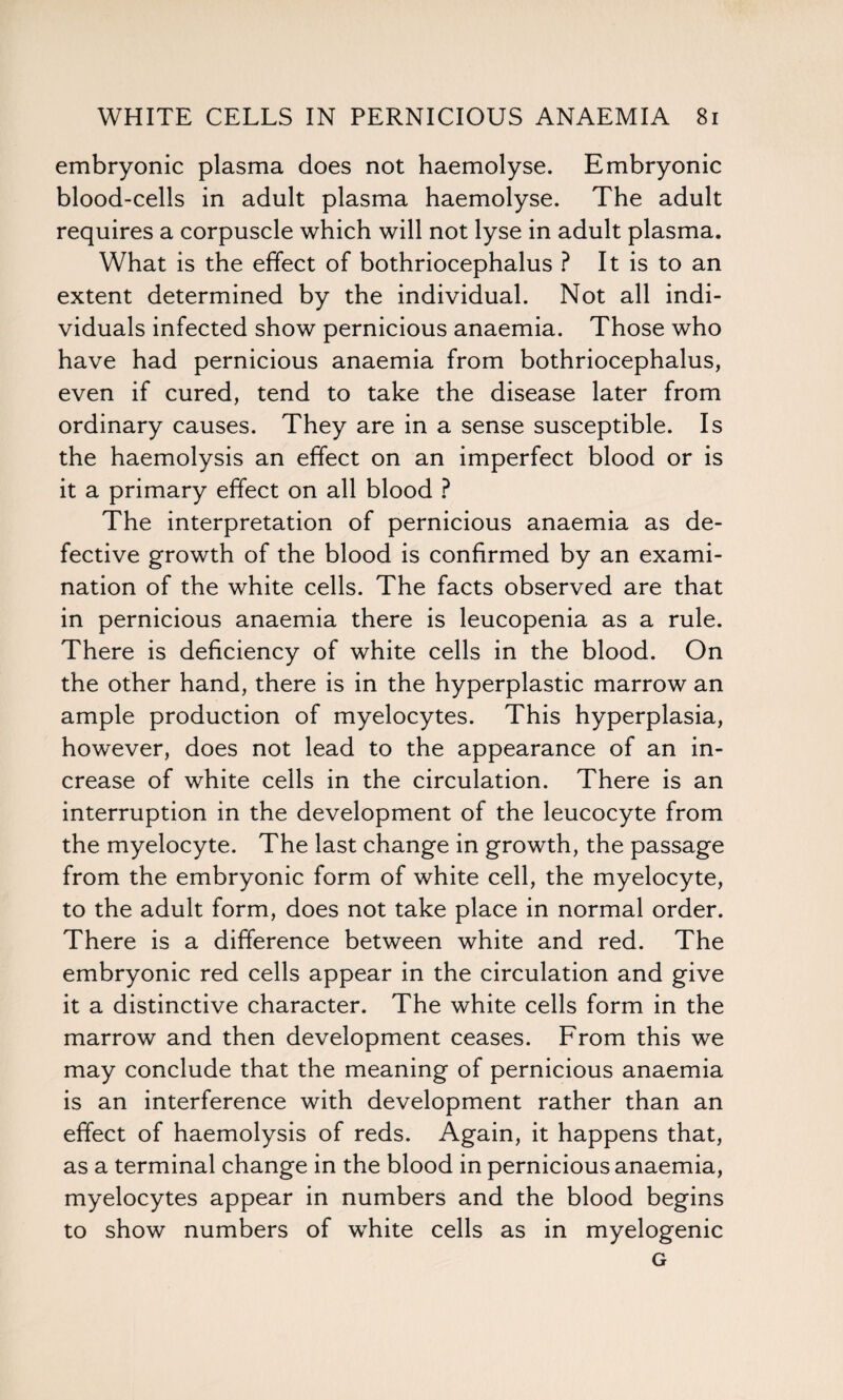 embryonic plasma does not haemolyse. Embryonic blood-cells in adult plasma haemolyse. The adult requires a corpuscle which will not lyse in adult plasma. What is the effect of bothriocephalus ? It is to an extent determined by the individual. Not all indi¬ viduals infected show pernicious anaemia. Those who have had pernicious anaemia from bothriocephalus, even if cured, tend to take the disease later from ordinary causes. They are in a sense susceptible. Is the haemolysis an effect on an imperfect blood or is it a primary effect on all blood ? The interpretation of pernicious anaemia as de¬ fective growth of the blood is confirmed by an exami¬ nation of the white cells. The facts observed are that in pernicious anaemia there is leucopenia as a rule. There is deficiency of white cells in the blood. On the other hand, there is in the hyperplastic marrow an ample production of myelocytes. This hyperplasia, however, does not lead to the appearance of an in¬ crease of white cells in the circulation. There is an interruption in the development of the leucocyte from the myelocyte. The last change in growth, the passage from the embryonic form of white cell, the myelocyte, to the adult form, does not take place in normal order. There is a difference between white and red. The embryonic red cells appear in the circulation and give it a distinctive character. The white cells form in the marrow and then development ceases. From this we may conclude that the meaning of pernicious anaemia is an interference with development rather than an effect of haemolysis of reds. Again, it happens that, as a terminal change in the blood in pernicious anaemia, myelocytes appear in numbers and the blood begins to show numbers of white cells as in myelogenic G