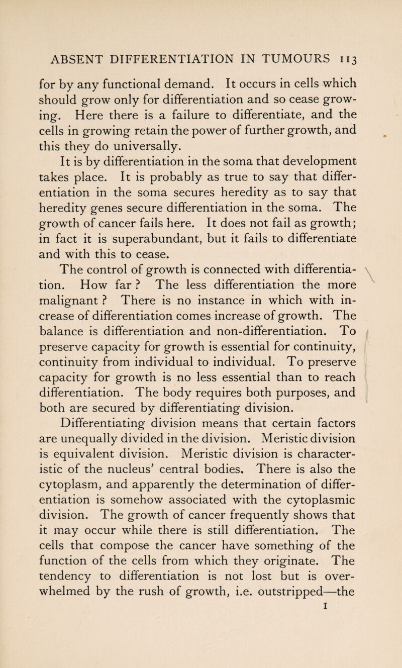 for by any functional demand. It occurs in cells which should grow only for differentiation and so cease grow¬ ing. Here there is a failure to differentiate, and the cells in growing retain the power of further growth, and this they do universally. It is by differentiation in the soma that development takes place. It is probably as true to say that differ¬ entiation in the soma secures heredity as to say that heredity genes secure differentiation in the soma. The growth of cancer fails here. It does not fail as growth; in fact it is superabundant, but it fails to differentiate and with this to cease. The control of growth is connected with differentia¬ tion. How far ? The less differentiation the more malignant ? There is no instance in which with in¬ crease of differentiation comes increase of growth. The balance is differentiation and non-differentiation. To preserve capacity for growth is essential for continuity, continuity from individual to individual. To preserve capacity for growth is no less essential than to reach differentiation. The body requires both purposes, and both are secured by differentiating division. Differentiating division means that certain factors are unequally divided in the division. Meristic division is equivalent division. Meristic division is character¬ istic of the nucleus' central bodies. There is also the cytoplasm, and apparently the determination of differ¬ entiation is somehow associated with the cytoplasmic division. The growth of cancer frequently shows that it may occur while there is still differentiation. The cells that compose the cancer have something of the function of the cells from which they originate. The tendency to differentiation is not lost but is over¬ whelmed by the rush of growth, i.e. outstripped—the