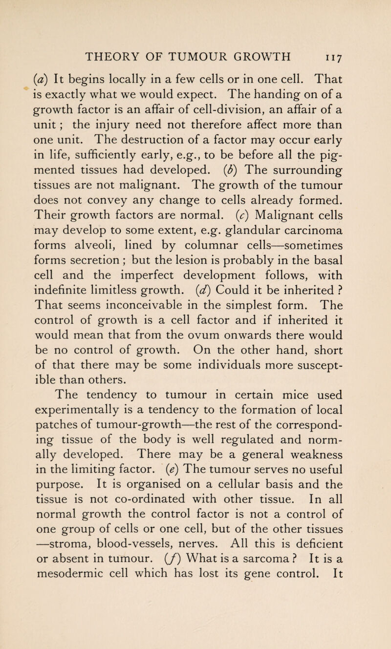 (a) It begins locally in a few cells or in one cell. That is exactly what we would expect. The handing on of a growth factor is an affair of cell-division, an affair of a unit; the injury need not therefore affect more than one unit. The destruction of a factor may occur early in life, sufficiently early, e.g., to be before all the pig¬ mented tissues had developed, (b) The surrounding tissues are not malignant. The growth of the tumour does not convey any change to cells already formed. Their growth factors are normal, (c) Malignant cells may develop to some extent, e.g. glandular carcinoma forms alveoli, lined by columnar cells—sometimes forms secretion ; but the lesion is probably in the basal cell and the imperfect development follows, with indefinite limitless growth, (d) Could it be inherited ? That seems inconceivable in the simplest form. The control of growth is a cell factor and if inherited it would mean that from the ovum onwards there would be no control of growth. On the other hand, short of that there may be some individuals more suscept¬ ible than others. The tendency to tumour in certain mice used experimentally is a tendency to the formation of local patches of tumour-growth—the rest of the correspond¬ ing tissue of the body is well regulated and norm¬ ally developed. There may be a general weakness in the limiting factor, (e) The tumour serves no useful purpose. It is organised on a cellular basis and the tissue is not co-ordinated with other tissue. In all normal growth the control factor is not a control of one group of cells or one cell, but of the other tissues —stroma, blood-vessels, nerves. All this is deficient or absent in tumour. (/) What is a sarcoma ? It is a mesodermic cell which has lost its gene control. It