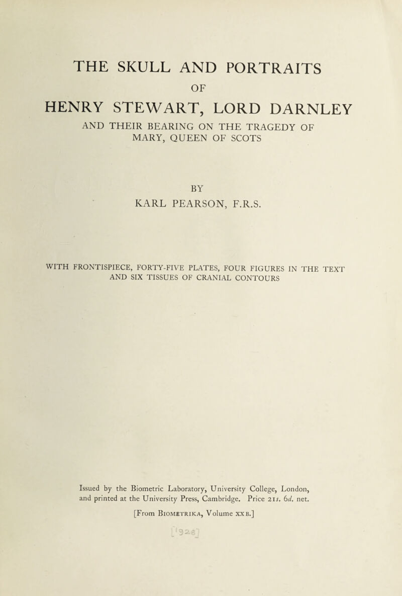 OF HENRY STEWART, LORD DARNLEY AND THEIR BEARING ON THE TRAGEDY OF MARY, QUEEN OF SCOTS BY KARL PEARSON, F.R.S. WITH FRONTISPIECE, FORTY-FIVE PLATES, FOUR FIGURES IN THE TEXT AND SIX TISSUES OF CRANIAL CONTOURS Issued by the Biometric Laboratory, University College, London, and printed at the University Press, Cambridge. Price 2is. 6d. net. [From Biometrika, Volume xxb.]