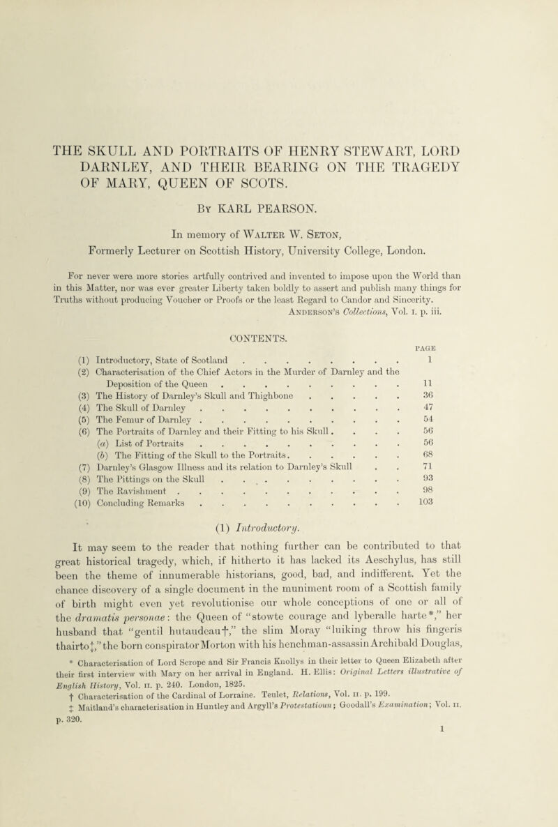 THE SKULL AND PORTRAITS OF HENRY STEWART, LORD DARNLEY, AND THEIR BEARING ON THE TRAGEDY OF MARY, QUEEN OF SCOTS. By KARL PEARSON. In memory of Walter W. Seton, Formerly Lecturer on Scottish History, University College, London. For never were, more stories artfully contrived and invented to impose upon the World than in this Matter, nor was ever greater Liberty taken boldly to assert and publish many things for Truths without producing Voucher or Proofs or the least Regard to Candor and Sincerity. Anderson’s Collections, Vol. i. p. iii. CONTENTS. PAGE (1) Introductory, State of Scotland. 1 (2) Characterisation of the Chief Actors in the Murder of Darnley and the Deposition of the Queen ...... (3) The History of Darnley’s Skull and Thighbone (4) The Skull of Darnley ....... (5) The Femur of Darnley ....... (6) The Portraits of Darnley and their Fitting to his Skull. (a) List of Portraits ....... (b) The Fitting of the Skull to the Portraits. (7) Darnley’s Glasgow Illness and its relation to Darnley’s Skull (8) The Pittings on the Skull ...... (9) The Ravishment ........ (10) Concluding Remarks ....... (1) Introductory. It may seem to the reader that nothing further can be contributed to that great historical tragedy, which, if hitherto it has lacked its Aeschylus, has still been the theme of innumerable historians, good, bad, and indifferent. Yet the chance discovery of a single document in the muniment room of a Scottish family of birth might even yet revolutionise our whole conceptions of one or all of the dramatis 'personae: the Queen of “stowte courage and lyberalle harte *, her husband that “gentil hutaudeauf,” the slim Moray “Diking throw his fingeris thairtoD’the born conspirator Morton with his henchman-assassin Archibald Douglas, * Characterisation of Lord Scrope and Sir Francis Knollys in their letter to Queen Elizabeth aftei their first interview with Mary on her arrival in England. H. Ellis: Original Letters illustrative of English History, Vol. ii. p. 240. London, 1825. -j- Characterisation of the Cardinal of Lorraine. Teulet, Eolations, \ ol. ii. p. 199. + Maitland’s characterisation in Huntley and Argyll’s Protestatioun; Goodall’s Examination; Vol. ii. p. 320. 36 47 54 56 56 68 71 93 98 103