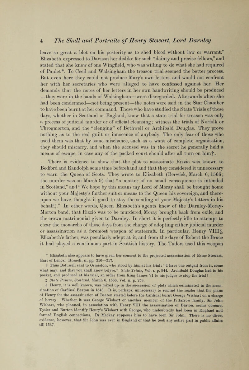 leave so great a blot on his posterity as to shed blood without law or warrant.” Elizabeth expressed to Davison her dislike for such “dainty and precise fellows,”and stated that she knew of one Wingfield, who was willing to do what she had required of Paulet* * * §. To Cecil and Walsingham the treason trial seemed the better process. But even here they could not produce Mary’s own letters, and would not confront her with her secretaries who were alleged to have confessed against her. Her demands that the notes of her letters in her own handwriting should be produced —they were in the hands of Walsingham—were disregarded. Afterwards when she had been condemned—not being present—the notes were said in the Star Chamber to have been burnt at her command. Those who have studied the State Trials of those days, whether in Scotland or England, know that a state trial for treason was only a process of judicial murder or of official cleansing; witness the trials of Norfolk or Throgmorton, and the “clenging” of Both well or Archibald Douglas. They prove nothing as to the real guilt or innocence of anybody. The only fear of those who used them was that by some mischance, such as a want of complete organisation, they should miscarry, and when the accused was in the secret he generally held a means of escape, in case any of the packed court should after all turn on himj*. There is evidence to show that the plot to assassinate Rizzio was known to Bedford and Randolph some time beforehand and that they considered it unnecessary to warn the Queen of Scots. They wrote to Elizabeth (Berwick, March 6, 1566; the murder was on March 9) that “a matter of no small consequence is intended in Scotland,” and “We hope by this means my Lord of Moray shall be brought home without your Majesty’s further suit or means to the Queen his sovereign, and there¬ upon we have thought it good to stay the sending of your Majesty’s letters in his behalfj.” In other words, Queen Elizabeth’s agents knew of the Darnley-Moray- Morton band, that Rizzio was to be murdered, Moray brought back from exile, and the crown matrimonial given to Darnley. In short it is perfectly idle to attempt to clear the monarchs of those days from the charge of adopting either judicial murder or assassination as a foremost weapon of statecraft. In particular, Henry VIII§, Elizabeth’s father, was peculiarly adept at it, and from the days of Robert the Bruce it had played a continuous part in Scottish history. The Tudors used this weapon * Elizabeth also appears to have given her consent to the projected assassination of Esme Stewart, Earl of Lenox. Hosach, ii. pp. 216—217. t Thus Bothwell said to Ormiston, who stood by him at his trial: “I have one outgait from it, come what may, and that you shall know belyve.” State Trials, Yol. i. p. 944. Archibald Douglas had in his pocket, and produced at his trial, an order from King James VI to his judges to stop the trial! X State Payers, Scotland, March 6, 1566, Vol. n. p. 259. § Henry, it is well known, was mixed up in the succession of plots which culminated in the assas¬ sination of Cardinal Beaton in 1546, It is, perhaps, unnecessary to remind the reader that the plans of Henry for the assassination of Beaton started before the Cardinal burnt George Wishart on a charge of heresy. Whether it was George Wishart or another member of the Pittarrow family, Sir John Wishart, who planned, in association with Henry VIII the assassination of Beaton, seems obscure. Tytler and Burton identify Henry’s Wishart with George, who undoubtedly had been in England and formed English connections. Dr Mackay supposes him to have been Sir John. There is no direct evidence, however, that Sir John was ever in England or that he took any active part in public affairs till 1567.