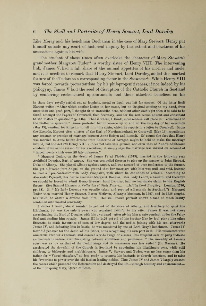 Like Moray and his henchman Buchanan in the case of Mary Stewart, Henry put himself outside any court of historical inquiry by the extent and blackness of his accusations against his wife. The student of those times often overlooks the character of Mary Stewart’s grandmother, Margaret Tudor*, a worthy sister of Henry VIII. The intervening link, James V, had a full share of the animal appetites of his mother and uncle, and it is needless to remark that Henry Stewart, Lord Darnley, added this marked feature of the Tudors to a corresponding factor in the Stewarts*f*. While Henry VIII was forced towards protestantism by his philoprogenitiveness, if not indeed by his philogynv, James V laid the seed of disruption of the Catholic Church in Scotland by conferring ecclesiastical appointments and their attached benefices on his in those days royally settled on, no loophole, moral or legal, was left for escape. Of the letter itself Herbert writes: “ After which another Letter in her name, but no Original coming to my hand, from more than one good part, I thought fit to transcribe here, without other Credit yet then it is said to be found amongst the Papers of Cromwell, then Secretary, and for the rest seems antient and consonant to the matter in question” (p. 446). That is where, I think, most readers will place it, “consonant to the matter in question.” Anne protested her innocence up to and on the very day of her execution (May 19), sending for Kingston to tell him this again, which he reports in a letter to Cromwell. From the Records, Herbert cites a letter of the Earl of Northumberland to Cromwell (May 13), repudiating any contract or promise of marriage between Anne Boleyn and himself. Of course the fact that Henry was married to Anne before divorce from Katherine of Arragon might be held to make the marriage invalid, but the Act (28 Henry VIII. 7) does not take this ground, nor even that of Anne’s adulterous conduct, given as the reason for her execution; it simply says the marriage was invalid on account of “impediments which were till late unknown.” * Margaret Tudor, on the death of James IV at Flodden (1513), married in the following year Archibald Douglas, Earl of Angus. She was compelled thereon to give up the regency to John Stewart, Duke of Albany. She played Albany against Angus, and was accused of over tenderness to the former. She got a divorce from Angus, on the ground that her marriage with him was null and void, because he had a “pre-contract” with Lady Traquaire, with whom he continued to cohabit. According to Alexander Pryngeil, this decree rendered Margaret Douglas, later Lady Lenox, a bastard, and therefore we should be forced to admit Henry Stewart, Lord Darnley, had no legitimate claim to the English throne. (See Samuel Haynes: A Collection of State Papers.left by Lord Burghley. London, 1740, pp. 381—2: “ My Lady Levenox was openlie taken and reputed a Bastarde in Scotland.”) Margaret Tudor then married Henry Stewart, Baron Methven, Albany’s kinsman, in 1527, and in 1536 sought, but failed, to obtain a divorce from him. Her well-known portrait shows a face of much beauty combined with marked sensuality. t James I used judicial murder to get rid of the stock of Albany, and treachery to quiet the Highlands, but was the only Stewart who remained faithful to his wife. James II was not above assassinating the Earl of Douglas with his own hand—after giving him a safe-conduct under the Privy Seal and feeding him royally. James III in 1479 got rid of his brother Mar by foul play; like other Stewarts, he made favourites of men of low degree, and the nobles joining with his son, afterwards James IV, and defeating him in battle, he was murdered by one of Lord Gray’s henchmen. James IV later did penance for the death of his father, thus recognising his own part in it. His mistresses were numerous even for a Stewart, and covered a wide range of classes; his frequent acts of piety indicate an inconstant nature, ever fluctuating between sinfulness and penitence. “ The morality of James’s court was as low as that of the Tudor kings and its coarseness was less veiled” (Dr Mackay). He accelerated the downfall of the Church in Scotland by appointing his illegitimate sons, while still children, to bishopric and archbishopric. James V, Stewart and Tudor, was no less eager than his father for “ Venus’ chamber,” no less ready to promote his bastards to church benefices, and to raise his favourites to power over the old faction-leading nobles. Thus James IV and James V largely created the causes which produced the Reformation and destroyed the life—through heredity and environment— of their offspring Mary, Queen of Scots.