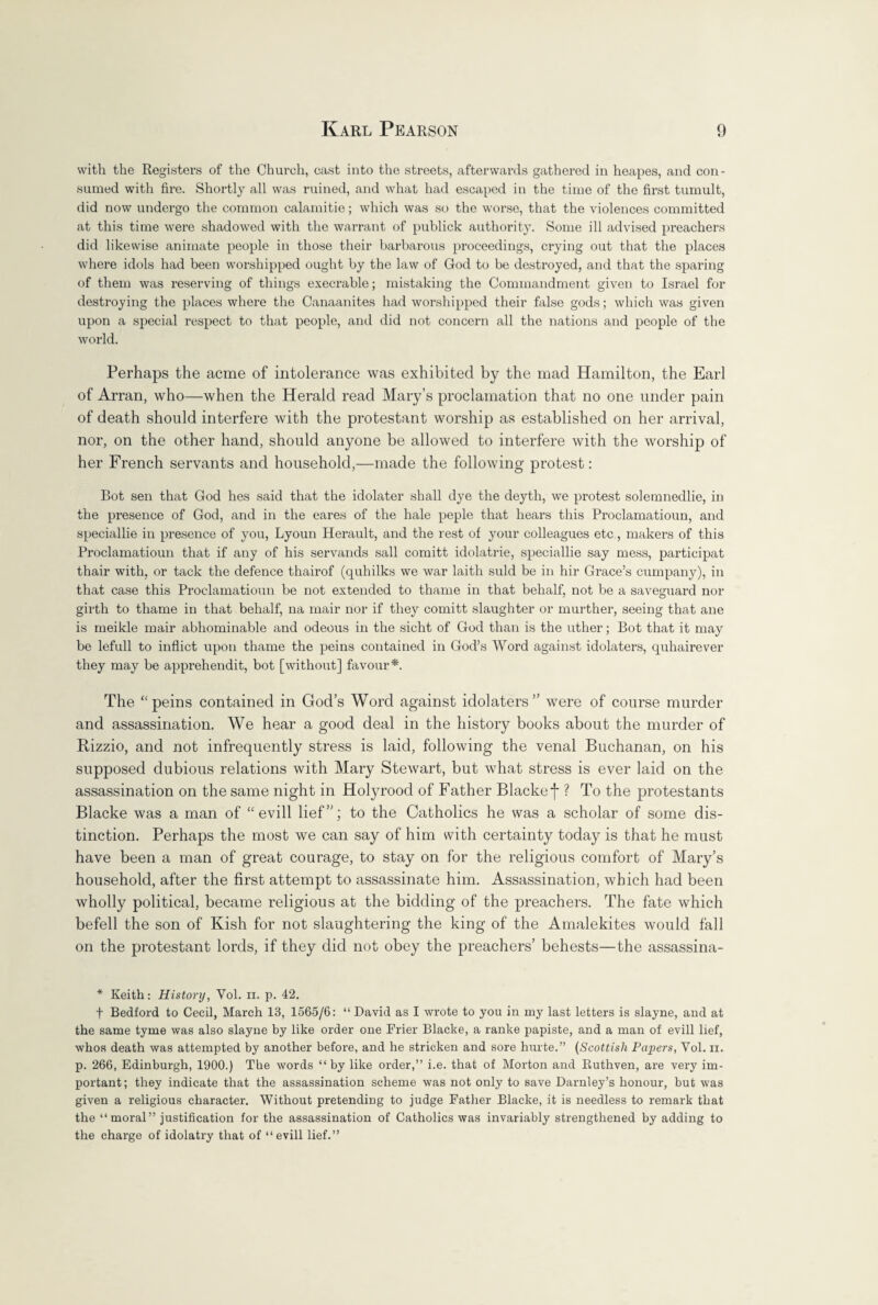 with the Registers of the Church, cast into the streets, afterwards gathered in heapes, and con¬ sumed with fire. Shortly all was ruined, and what had escaped in the time of the first tumult, did now undergo the common calamitie; which was so the worse, that the violences committed at this time were shadowed with the warrant of publick authority. Some ill advised preachers did likewise animate people in those their barbarous proceedings, crying out that the places where idols had been worshipped ought by the law of God to be destroyed, and that the sparing of them was reserving of things execrable; mistaking the Commandment given to Israel for destroying the places where the Canaanites had worshipped their false gods; which was given upon a special respect to that people, and did not concern all the nations and people of the world. Perhaps the acme of intolerance was exhibited by the mad Hamilton, the Earl of Arran, who—when the Herald read Mary’s proclamation that no one under pain of death should interfere with the protestant worship as established on her arrival, nor, on the other hand, should anyone be allowed to interfere with the worship of her French servants and household,—made the following protest: Bot sen that God hes said that the idolater shall dye the deyth, we protest solemnedlie, in the presence of God, and in the eares of the hale peple that hears this Proclamatioun, and speciallie in presence of you, Lyoun Herault, and the rest of your colleagues etc, makers of this Proclamatioun that if any of his servands sail comitt idolatrie, speciallie say mess, participat thair with, or tack the defence thairof (quhilks we war laith suld be in hir Grace’s cumpany), in that case this Proclamatioun be not extended to thame in that behalf, not be a saveguard nor girth to thame in that behalf, na mair nor if they comitt slaughter or murther, seeing that ane is meikle mair abhominable and odeous in the sicht of God than is the uther; Bot that it may be lefull to inflict upon thame the peins contained in God’s Word against idolaters, quhairever they may be apprehendit, bot [without] favour*. The “peins contained in God’s Word against idolaters” were of course murder and assassination. We hear a good deal in the history books about the murder of Rizzio, and not infrequently stress is laid, following the venal Buchanan, on his supposed dubious relations with Mary Stewart, but what stress is ever laid on the assassination on the same night in Holyrood of Father Blacke]- ? To the protestants Blacke was a man of “ evill lief”; to the Catholics he was a scholar of some dis¬ tinction. Perhaps the most we can say of him with certainty today is that he must have been a man of great courage, to stay on for the religious comfort of Mary’s household, after the first attempt to assassinate him. Assassination, which had been wholly political, became religious at the bidding of the preachers. The fate which befell the son of Kish for not slaughtering the king of the Amalekites would fall on the protestant lords, if they did not obey the preachers’ behests—the assassina- * Keith: History, Yol. n. p. 42. f Bedford to Cecil, March 13, 1565/6: “ David as I wrote to you in my last letters is slayne, and at the same tyme was also slayne by like order one Frier Blacke, a ranke papiste, and a man of evill lief, whos death was attempted by another before, and he stricken and sore hurte.” (Scottish Papers, Vol. ii. p. 266, Edinburgh, 1900.) The words “by like order,” i.e. that of Morton and Ruthven, are very im¬ portant; they indicate that the assassination scheme was not only to save Darnley’s honour, but was given a religious character. Without pretending to judge Father Blacke, it is needless to remark that the “ moral” justification for the assassination of Catholics was invariably strengthened by adding to the charge of idolatry that of “evill lief.”