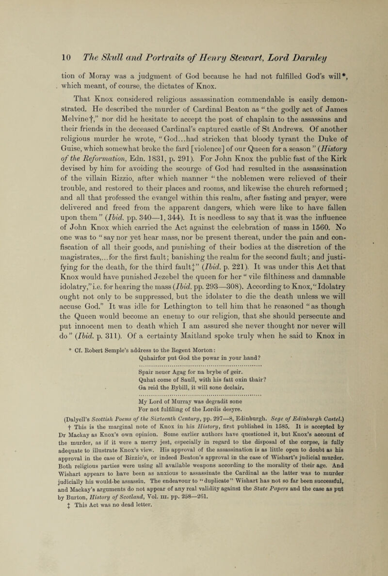 tion of Moray was a judgment of God because he had not fulfilled God’s will*, which meant, of course, the dictates of Knox. That Knox considered religious assassination commendable is easily demon¬ strated. He described the murder of Cardinal Beaton as “ the godly act of James Melvinef,” nor did he hesitate to accept the post of chaplain to the assassins and their friends in the deceased Cardinal’s captured castle of St Andrews. Of another religious murder he wrote, “God...had stricken that bloody tyrant the Duke of Guise, which somewhat broke the fard [violence] of our Queen for a season ” (History of the Reformation, Edn. 1831, p. 291). For John Knox the public fast of the Kirk devised by him for avoiding the scourge of God had resulted in the assassination of the villain Rizzio, after which manner “ the noblemen were relieved of their trouble, and restored to their places and rooms, and likewise the church reformed ; and all that professed the evangel within this realm, after fasting and prayer, were delivered and freed from the apparent dangers, which were like to have fallen upon them ” (Ibid. pp. 340—1, 344). It is needless to say that it was the influence of John Knox which carried the Act against the celebration of mass in 1560. No one was to “ say nor yet hear mass, nor be present thereat, under the pain and con¬ fiscation of all their goods, and punishing of their bodies at the discretion of the magistrates,...for the first fault; banishing the realm for the second fault; and justi¬ fying for the death, for the third fault];” (Ibid. p. 221). It was under this Act that Knox would have punished Jezebel the queen for her “ vile filthiness and damnable idolatry,”i.e. for hearing the mass (Ibid. pp. 293—308). According to Knox,“Idolatry ought not only to be suppressed, but the idolater to die the death unless we will accuse God.” It was idle for Lethington to tell him that he reasoned “ as though the Queen would become an enemy to our religion, that she should persecute and put innocent men to death which I am assured she never thought nor never will do” (Ibid. p. 311). Of a certainty Maitland spoke truly when he said to Knox in * Cf. Robert Semple’s address to the Regent Morton: Quhairfor put God the powar in your hand? Spair neuer Agag for na brybe of geir. Quhat come of Saull, with his fatt oxin thair? Ga reid the Bybill, it will sone declair. My Lord of Murray was degradit sone For not fulfiling of the Lordis desyre. (Dalyell’s Scottish Poems of the Sixteenth Century, pp. 297—8, Edinburgh. Sege of Edinburgh Castel.) t This is the marginal note of Knox in his History, first published in 1585. It is accepted by Dr Mackay as Knox’s own opinion. Some earlier authors have questioned it, but Knox’s account of the murder, as if it were a merry jest, especially in regard to the disposal of the corpse, is fully adequate to illustrate Knox’s view. His approval of the assassination is as little open to doubt as his approval in the case of Rizzio’s, or indeed Beaton’s approval in the case of Wishart’s judicial murder. Both religious parties were using all available weapons according to the morality of their age. And Wishart appears to have been as anxious to assassinate the Cardinal as the latter was to murder judicially his would-be assassin. The endeavour to “duplicate” Wishart has not so far been successful, and Mackay’s arguments do not appear of any real validity against the State Papers and the case as put by Burton, History of Scotland, Yol. ni. pp. 258—261. J This Act was no dead letter.