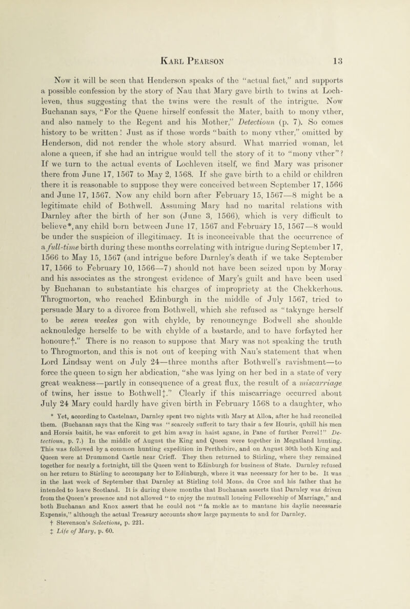 Now it will be seen that Henderson speaks of the “actual fact,” and supports a possible confession by the story of Nau that Mary gave birth to twins at Loch- leven, thus suggesting that the twins were the result of the intrigue. Now Buchanan says, “For the Quene hirself confessit the Mater, baith to mony vther, and also namely to the Regent and his Mother,” Detectioun (p. 7). So comes history to be written! Just as if those words “baith to mony vther,” omitted by Henderson, did not render the whole story absurd. What married woman, let alone a queen, if she had an intrigue would tell the story of it to “mony vther”? If we turn to the actual events of Lochleven itself, we find Mary was prisoner there from June 17, 1567 to May 2, 1568. If she gave birth to a child or children there it is reasonable to suppose they were conceived between September 17,1566 and June 17, 1567. Now any child born after February 15, 1567—8 might be a legitimate child of Bothwell. Assuming Mary had no marital relations with Darnley after the birth of her son (June 3, 1566), which is very difficult to believe*, any child born between June 17, 1567 and February 15, 1567—8 would be under the suspicion of illegitimacy. It is inconceivable that the occurrence of a full-time birth during these months correlating with intrigue during September 17, 1566 to May 15, 1567 (and intrigue before Darnley’s death if we take September 17, 1566 to February 10, 1566—7) should not have been seized upon by Moray and his associates as the strongest evidence of Mary’s guilt and have been used by Buchanan to substantiate his charges of impropriety at the Chekkerhous. Throgmorton, who reached Edinburgh in the middle of July 1567, tried to persuade Mary to a divorce from Bothwell, which she refused as “takynge herself to be seven weekes gon with chylde, by renouncynge Bodwell she shoulde acknouledge herselfe to be with chylde of a bastarde, and to have forfayted her honouref.” There is no reason to suppose that Mary was not speaking the truth to Throgmorton, and this is not out of keeping with Nau’s statement that when Lord Lindsay went on July 24—three months after Bothwell’s ravishment—to force the queen to sign her abdication, “she was lying on her bed in a state of very great weakness—partly in consequence of a great flux, the result of a miscarriage of twins, her issue to Bothwell Clearly if this miscarriage occurred about July 24 Mary could hardly have given birth in February 1568 to a daughter, who * Yet, according to Castelnau, Darnley spent two nights with Mary at Alloa, after he had reconciled them. (Buchanan says that the King was “ scarcely sufferit to tary thair a few Houris, quhill his men and Horsis baitit, he was enforcit to get him away in liaist agane, in Pane of further Perrel!” De¬ tectioun, p. 7.) In the middle of August the King and Queen were together in Megatland hunting. This was followed by a common hunting expedition in Perthshire, and on August 30th both King and Queen were at Drummond Castle near Crieff. They then returned to Stirling, where they remained together for nearly a fortnight, till the Queen went to Edinburgh for business of State. Darnley refused on her return to Stirling to accompany her to Edinburgh, where it was necessary for her to be. It was in the last week of September that Darnley at Stirling told Mons. du Croc and his father that he intended to leave Scotland. It is during these months that Buchanan asserts that Darnley was driven from the Queen’s presence and not allowed “ to enjoy the mutuall loueing Fellowschip of Marriage,” and both Buchanan and Knox assert that he could not “ fa mekle as to mantane his daylie necessarie Expensis,” although the actual Treasury accounts show large payments to and for Darnley. f Stevenson’s Selections, p. 221. £ Life of Mary, p. 60.