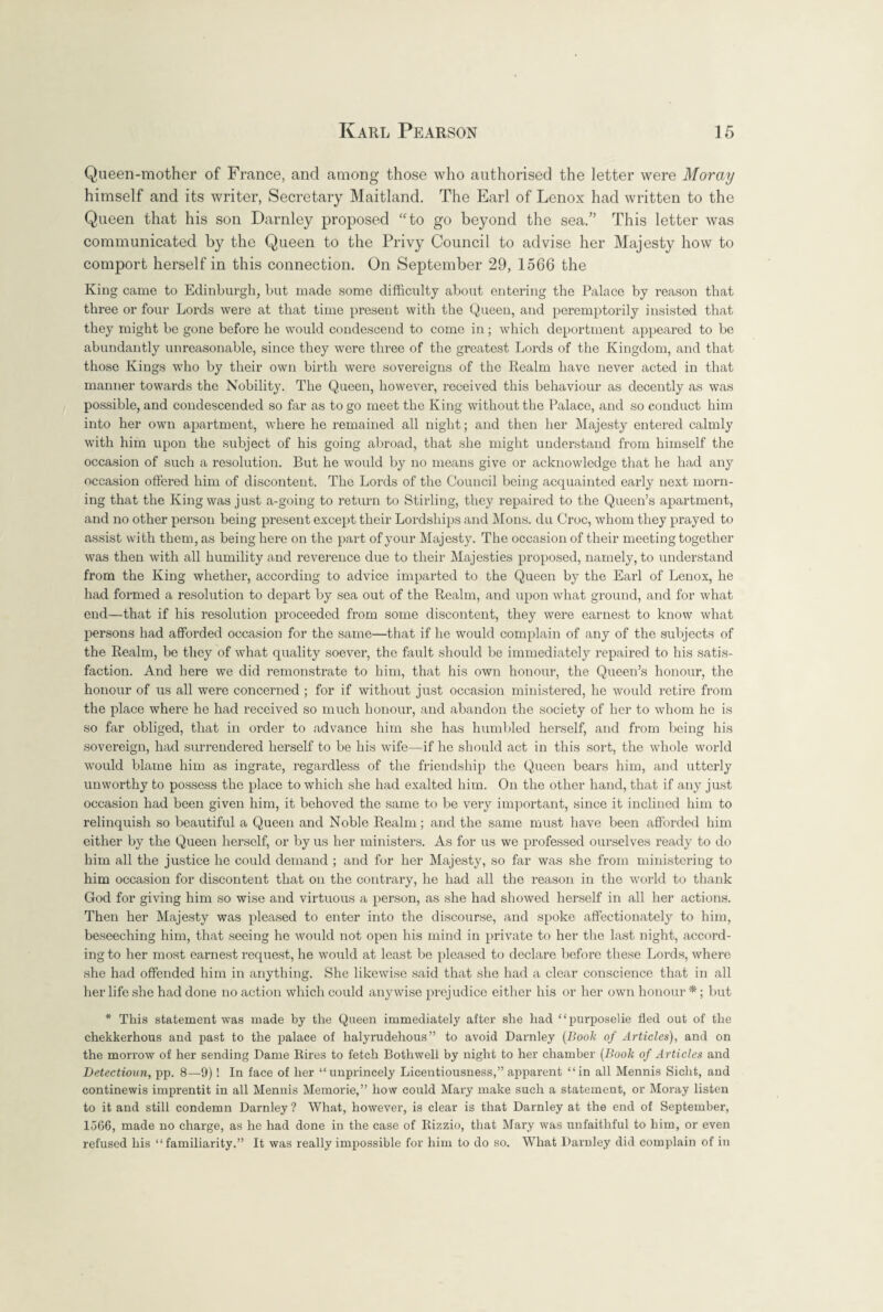 Queen-mother of France, and among those who authorised the letter were Moray himself and its writer, Secretary Maitland. The Earl of Lenox had written to the Queen that his son Darnley proposed “to go beyond the sea.” This letter was communicated by the Queen to the Privy Council to advise her Majesty how to comport herself in this connection. On September 29, 1566 the King came to Edinburgh, but made some difficulty about entering the Palace by reason that three or four Lords were at that time present with the Queen, and peremptorily insisted that they might be gone before he would condescend to come in; which deportment appeared to be abundantly unreasonable, since they were three of the greatest Lords of the Kingdom, and that those Kings who by their own birth were sovereigns of the Realm have never acted in that manner towards the Nobility. The Queen, however, received this behaviour as decently as was possible, and condescended so far as to go meet the King without the Palace, and so conduct him into her own apartment, where he remained all night; and then her Majesty entered calmly with him upon the subject of his going abroad, that she might understand from himself the occasion of such a resolution. But he would by no means give or acknowledge that he had any occasion offered him of discontent. The Lords of the Council being acquainted early next morn¬ ing that the King was just a-going to return to Stirling, they repaired to the Queen’s apartment, and no other person being present except their Lordships and Mons. du Croc, whom they prayed to assist with them, as being here on the part of your Majesty. The occasion of their meeting together was then with all humility and reverence due to their Majesties proposed, namely, to understand from the King whether, according to advice imparted to the Queen by the Earl of Lenox, he had formed a resolution to depart by sea out of the Realm, and upon what ground, and for what end—that if his resolution proceeded from some discontent, they were earnest to know what persons had afforded occasion for the same—that if he would complain of any of the subjects of the Realm, be they of what quality soever, the fault should be immediately repaired to his satis¬ faction. And here we did remonstrate to him, that his own honour, the Queen’s honour, the honour of us all were concerned ; for if without just occasion ministered, he would retire from the place where he had received so much honour, and abandon the society of her to whom he is so far obliged, that in order to advance him she has humbled herself, and from being his sovereign, had surrendered herself to be his wife—if he should act in this sort, the whole world would blame him as ingrate, regardless of the friendship the Queen bears him, and utterly unworthy to possess the place to which she had exalted him. On the other hand, that if any just occasion had been given him, it behoved the same to be very important, since it inclined him to relinquish so beautiful a Queen and Noble Realm; and the same must have been afforded him either by the Queen herself, or by us her ministers. As for us we professed ourselves ready to do him all the justice he could demand ; and for her Majesty, so far was she from ministering to him occasion for discontent that on the contrary, he had all the reason in the world to thank God for giving him so wise and virtuous a person, as she had showed herself in all her actions. Then her Majesty was pleased to enter into the discourse, and spoke affectionately to him, beseeching him, that seeing he would not open his mind in private to her the last night, accord¬ ing to her most earnest request, he would at least be pleased to declare before these Lords, where she had offended him in anything. She likewise said that she had a clear conscience that in all her life she had done no action which could anywise prejudice either his or her own honour *; but * This statement was made by the Queen immediately after she had “purposelie fled out of the chekkerhous and past to the palace of halyrudehous” to avoid Darnley (Book of Articles), and on the morrow of her sending Dame Rires to fetch Bothwell by night to her chamber (Book of Articles and Detectioun, pp. 8—9)! In face of her “unprincely Licentiousness,” apparent “in all Mennis Siclit, and continewis imprentit in all Mennis Memorie,” how could Mary make such a statement, or Moray listen to it and still condemn Darnley? What, however, is clear is that Darnley at the end of September, 1566, made no charge, as he had done in the case of Rizzio, that Mary was unfaithful to him, or even refused his “familiarity.” It was really impossible for him to do so. What Darnley did complain of in