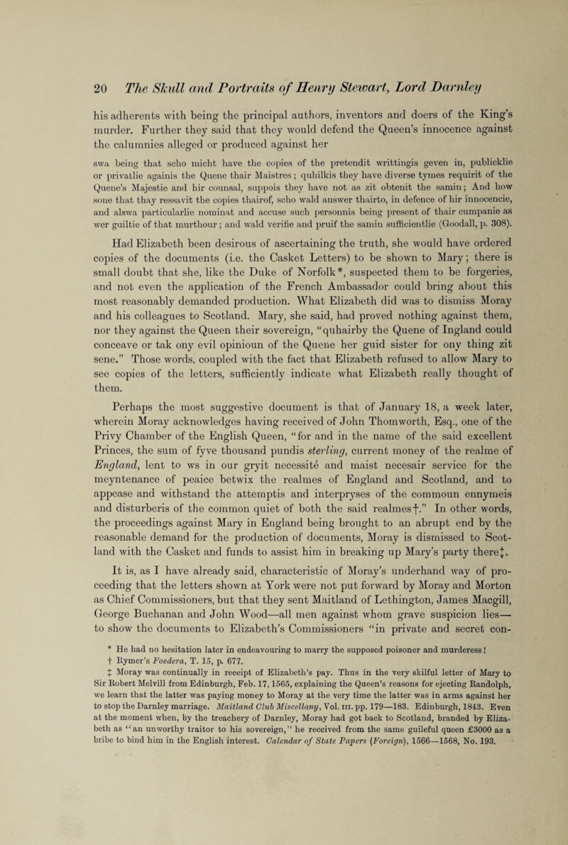 his adherents with being the principal authors, inventors and doers of the King’s murder. Further they said that they would defend the Queen’s innocence against the calumnies alleged or produced against her swa being that scho micht have the copies of the pretendit writtingis geven in, publicklie or privatlie againis the Queue thair Maistres; quhilkis they have diverse tymes requirit of the Quene’s Majestic and hir counsal, suppois they have not as zit obtenit the samin; And how sone that thay ressavit the copies thairof, scho wald answer thairto, in defence of hir innocencie, and alswa particularlie nominat and accuse such personnis being present of thair cumpanie as wer guiltie of that murthour; and wald verifie and pruif the samin suffieientlie (Goodall, p. 308). Had Elizabeth been desirous of ascertaining the truth, she would have ordered copies of the documents (i.e. the Casket Letters) to be shown to Mary; there is small doubt that she, like the Duke of Norfolk*, suspected them to be forgeries, and not even the application of the French Ambassador could bring about this most reasonably demanded production. What Elizabeth did was to dismiss Moray and his colleagues to Scotland. Mary, she said, had proved nothing against them, nor they against the Queen their sovereign, “quhairby the Quene of Ingland could conceave or tak ony evil opinioun of the Quene her guid sister for ony thing zit sene.” Those words, coupled with the fact that Elizabeth refused to allow Mary to see copies of the letters, sufficiently indicate what Elizabeth really thought of them. Perhaps the most suggestive document is that of January 18, a week later, wherein Moray acknowledges having received of John Thomworth, Esq., one of the Privy Chamber of the English Queen, “for and in the name of the said excellent Princes, the sum of fyve thousand pundis sterling, current money of the realme of England, lent to ws in our gryit necessite and maist necesair service for the meyntenance of peaice betwix the realmes of England and Scotland, and to appease and withstand the attemptis and interpryses of the commoun ennymeis and disturberis of the common quiet of both the said realmes j*.” In other words, the proceedings against Mary in England being brought to an abrupt end by the reasonable demand for the production of documents, Moray is dismissed to Scot¬ land with the Casket and funds to assist him in breaking up Mary’s party there J. It is, as I have already said, characteristic of Moray’s underhand way of pro¬ ceeding that the letters shown at York were not put forward by Moray and Morton as Chief Commissioners, but that they sent Maitland of Lethington, James Macgill, George Buchanan and John Wood—all men against whom grave suspicion lies— to show the documents to Elizabeth’s Commissioners “in private and secret con- * He had no hesitation later in endeavouring to marry the supposed poisoner and murderess! f Rymer’s Foedera, T. 15, p. 677. X Moray was continually in receipt of Elizabeth’s pay. Thus in the very skilful letter of Mary to Sir Robert Melvill from Edinburgh, Feb. 17,1565, explaining the Queen’s reasons for ejecting Randolph, we learn that the latter was paying money to Moray at the very time the latter was in arms against her to stop the Darnley marriage. Maitland Club Miscellany, Vol. in. pp. 179—183. Edinburgh, 1843. Even at the moment when, by the treachery of Darnley, Moray had got back to Scotland, branded by Eliza¬ beth as “an unworthy traitor to his sovereign,” he received from the same guileful queen £3000 as a bribe to bind him in the English interest. Calendar of State Papers (Foreign), 1566—1568, No. 193.