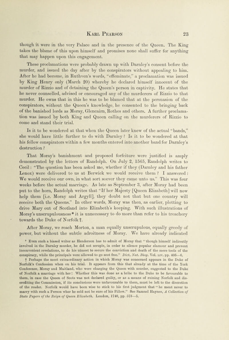 though it were in the very Palace and in the presence of the Queen. The King takes the blame of this upon himself and promises none shall suffer for anything that may happen upon this engagement. These proclamations were probably drawn up with Darnley’s consent before the murder, and issued the day after by the conspirators without appealing to him. After he had become, in Ruthven’s words, “effeminate,” a proclamation was issued by King Henry only (March 20) whereby he declared himself innocent of the murder of Rizzio and of detaining the Queen’s person in captivity. He states that he never counselled, advised or encouraged any of the murderers of Rizzio to that murder. He owns that in this he was to be blamed that at the persuasion of the conspirators, without the Queen’s knowledge, he consented to the bringing back of the banished lords as Moray, Glencairn, Rothes and others. A further proclama¬ tion was issued by both King and Queen calling on the murderers of Rizzio to come and stand their trial. Is it to be wondered at that when the Queen later knew of the actual “bands,” she would have little further to do with Darnley ? Is it to be wondered at that his fellow conspirators within a few months entered into another band for Darnley’s destruction ? That Moray’s banishment and proposed forfeiture were justified is amply demonstrated by the letters of Randolph. On July 2, 1565, Randolph writes to Cecil: “The question has been asked me, whether if they (Darnley and his father Lenox) were delivered to us at Berwick we would receive them ? I answered : We would receive our own, in what sort soever they came unto us.” This was four weeks before the actual marriage. As late as September 3, after Moray had been put to the horn, Randolph writes that “If her Majesty [Queen Elizabeth] will now help them [i.e. Moray and Argyll], they doubt not that but one country will receive both the Queens.” In other words, Moray was then, as earlier, plotting to drive Mary out of Scotland into Elizabeth’s keeping. With such illustrations of Moray’s unscrupulousness* it is unnecessary to do more than refer to his treachery towards the Duke of Norfolk t- After Moray, we reach Morton, a man equally unscrupulous, equally greedy of power, but without the subtle adroitness of Moray. We have already indicated * Even such a biased writer as Henderson has to admit of Moray that “though himself indirectly involved in the Darnley murder, he did not scruple, in order to silence popular clamour and prevent inconvenient revelations, to do his utmost to secure the conviction and death of the mere tools of the conspiracy, while the principals were allowed to go scot free.” Diet. Nat. Biog. Vol. liv. pp. 405—6. f Perhaps the most extraordinary action in which Moray was concerned appears in the Duke of Norfolk’s Confession when on his trial. It appears from this that already at the time of the York Conference, Moray and Maitland, who were charging the Queen with murder, suggested to the Duke of Norfolk a marriage with her! Whether this was done as a bribe to the Duke to be favourable to them, in case the Queen of Scots was not declared guilty, or as a means of ruining Norfolk and dis¬ crediting the Commission, if its conclusions were unfavourable to them, must be left to the discretion of the reader. Norfolk would have been wise to stick to his first judgment that “he ment never to marry with such a Person wher he cold not be sure of his Piilow.” See Samuel Haynes, A Collection of State Papers of the Reign of Queen Elizabeth. London, 1740, pp. 573—5.