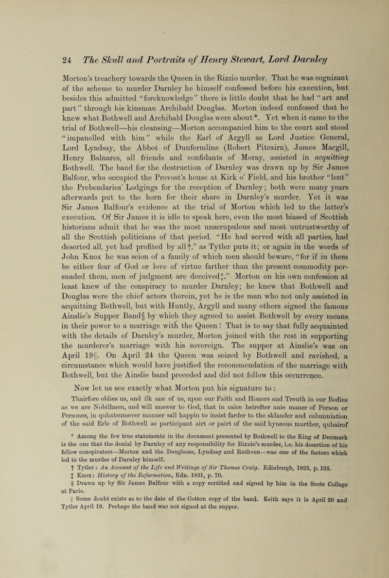 Morton’s treachery towards the Queen in the Rizzio murder. That he was cognizant of the scheme to murder Darnley he himself confessed before his execution, but besides this admitted “foreknowledge” there is little doubt that he had “art and part ” through his kinsman Archibald Douglas. Morton indeed confessed that he knew what Bothwell and Archibald Douglas were about*. Yet when it came to the trial of Bothwell—his cleansing—Morton accompanied him to the court and stood “impanelled with him” while the Earl of Argyll as Lord Justice General, Lord Lyndsay, the Abbot of Dunfermline (Robert Pitcairn), James Macgill, Henry Balnares, all friends and confidants of Moray, assisted in acquitting Bothwell. The band for the destruction of Darnley was drawn up by Sir James Balfour, who occupied the Provost’s house at Kirk o’ Field, and his brother “lent” the Prebendaries’ Lodgings for the reception of Darnley; both were many years afterwards put to the horn for their share in Darnley’s murder. Yet it was Sir James Balfour’s evidence at the trial of Morton which led to the latter’s execution. Of Sir James it is idle to speak here, even the most biased of Scottish historians admit that he was the most unscrupulous and most untrustworthy of all the Scottish politicians of that period. “He had served with all parties, had deserted all, yet had profited by allf,” as Tytler puts it; or again in the words of John Knox he was scion of a family of which men should beware, “for if in them be either fear of God or love of virtue farther than the present commodity per¬ suaded them, men of judgment are deceived^.” Morton on his own confession at least knew of the conspiracy to murder Darnley; he knew that Bothwell and Douglas were the chief actors therein, yet he is the man who not only assisted in acquitting Bothwell, but with Huntly, Argyll and many others signed the famous Ainslie’s Supper Band§ by which they agreed to assist Bothwell by every means in their power to a marriage with the Queen ! That is to say that fully acquainted with the details of Darnley’s murder, Morton joined with the rest in supporting the murderer’s marriage with his sovereign. The supper at Ainslie’s was on April 191|. On April 24 the Queen was seized by Bothwell and ravished, a circumstance which would have justified the recommendation of the marriage with Bothwell, but the Ainslie band preceded and did not follow this occurrence. Now let us see exactly what Morton put his signature to: Thairfore oblies us, and ilk ane of us, upon our Faith and Honors and Treutli in our Bodies as we are Nobillmen, and will answer to God, that in caice lieirefter anie maner of Person or Persones, in quhatsumever manner sail happin to insist farder to the sklander and calumniation of the said Erie of Bothwell as participant airt or pairt of the said hyneous murther, quhairof * Among the few true statements in the document presented by Bothwell to the King of Denmark is the one that the denial by Darnley of any responsibility for Rizzio’s murder, i.e. his desertion of his fellow conspirators—Morton and the Douglases, Lyndsay and Ruthven—was one of the factors which led to the murder of Darnley himself. | Tytler : An Account of the Life and Writings of Sir Thomas Craig. Edinburgh, 1823, p. 105. $ Knox: History of the Reformation, Edn. 1831, p. 70. § Drawn up by Sir James Balfour with a copy certified and signed by him in the Scots College at Paris. || Some doubt exists as to the date of the Cotton copy of the band. Keith says it is April 20 and Tytler April 19. Perhaps the band was not signed at the supper.
