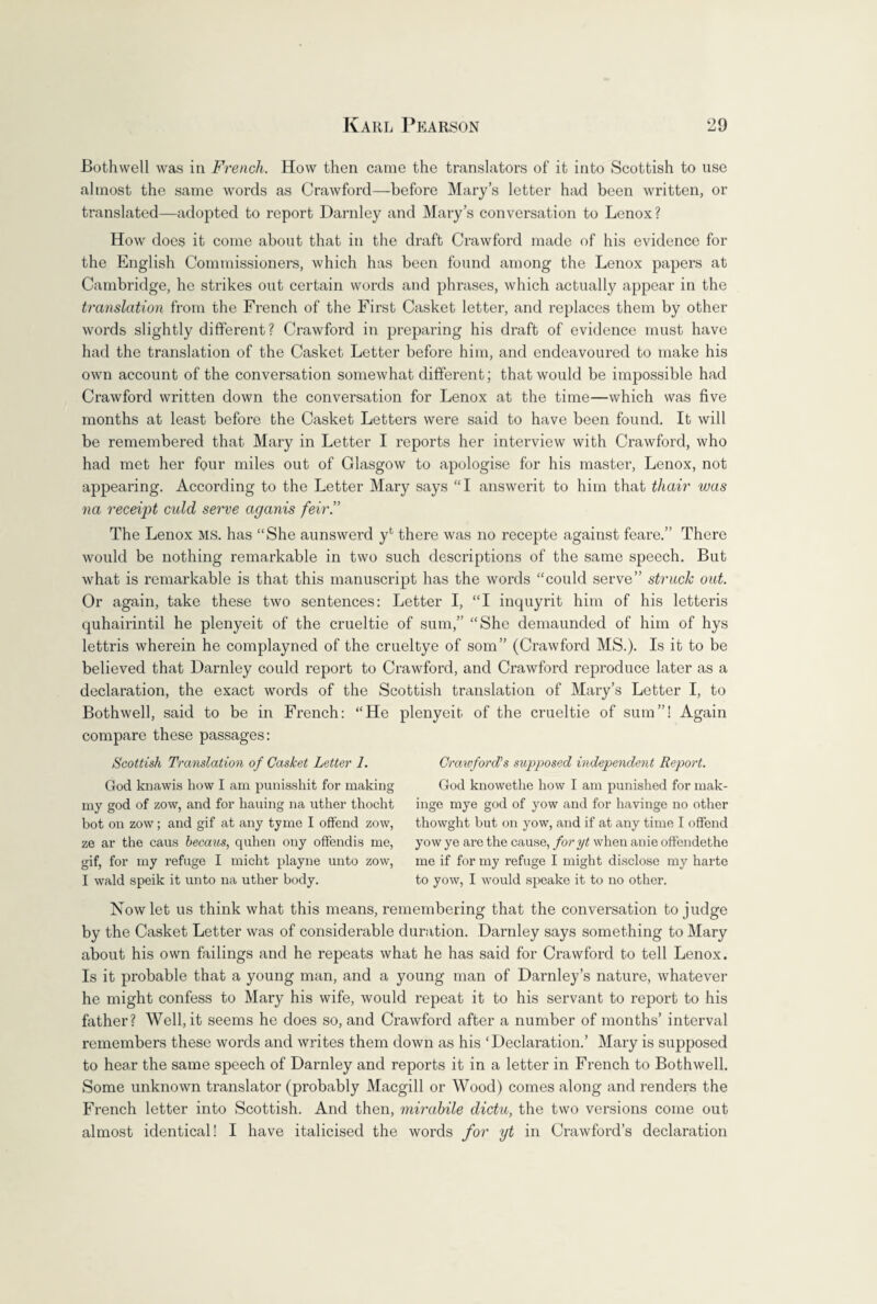 Bothwell was in French. How then came the translators of it into Scottish to use almost the same words as Crawford—before Mary’s letter had been written, or translated—adopted to report Darnley and Mary’s conversation to Lenox? How does it come about that in the draft Crawford made of his evidence for the English Commissioners, which has been found among the Lenox papers at Cambridge, he strikes out certain words and phrases, which actually appear in the translation from the French of the First Casket letter, and replaces them by other words slightly different ? Crawford in preparing his draft of evidence must have had the translation of the Casket Letter before him, and endeavoured to make his own account of the conversation somewhat different; that would be impossible had Crawford written down the conversation for Lenox at the time—which was five months at least before the Casket Letters were said to have been found. It will be remembered that Mary in Letter I reports her interview with Crawford, who had met her four miles out of Glasgow to apologise for his master, Lenox, not appearing. According to the Letter Mary says “I answerit to him that thair was na receipt culd serve aganis feir.” The Lenox ms. has “She aunswerd yfc there was no recepte against feare.” There would be nothing remarkable in two such descriptions of the same speech. But what is remarkable is that this manuscript has the words “could serve” struck out. Or again, take these two sentences: Letter I, “I inquyrit him of his letteris quhairintil he plenyeit of the crueltie of sum,” “She demaunded of him of hys lettris wherein he complayned of the crueltye of som” (Crawford MS.). Is it to be believed that Darnley could report to Crawford, and Crawford reproduce later as a declaration, the exact words of the Scottish translation of Mary’s Letter I, to Bothwell, said to be in French: “He plenyeit of the crueltie of sum”! Again compare these passages: Scottish Translation of Casket Letter 1. God knawis how I am punisshit for making my god of zow, and for bailing na uther thocht hot on zow; and gif at any tyme I offend zow, ze ar the caus hecaus, quhen ony offendis me, gif, for my refuge I micht playne unto zow, I wald speik it unto na uther body. Crawford’'s supposed independent Report. God knowethe how I am punished for mak- inge mye god of yow and for havinge no other thowght but on yow, and if at any time I offend yow ye are the cause, foryt when anie offendethe me if for my refuge I might disclose my harte to yow, I would speake it to no other. Now let us think what this means, remembering that the conversation to judge by the Casket Letter was of considerable duration. Darnley says something to Mary about his own failings and he repeats what he has said for Crawford to tell Lenox. Is it probable that a young man, and a young man of Darnley’s nature, whatever he might confess to Mary his wife, would repeat it to his servant to report to his father? Well, it seems he does so, and Crawford after a number of months’ interval remembers these words and writes them down as his ‘Declaration.’ Mary is supposed to hear the same speech of Darnley and reports it in a letter in French to Bothwell. Some unknown translator (probably Macgill or Wood) comes along and renders the French letter into Scottish. And then, mirabile dictu, the two versions come out almost identical! I have italicised the words for yt in Crawford’s declaration