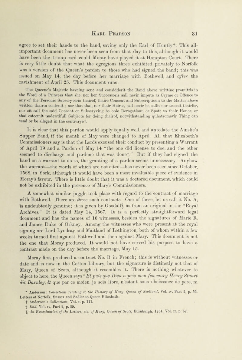 agree to set their hands to the band, saving only the Earl of Huntly* * * §. This all- important document has never been seen from that day to this, although it would have been the trump card could Moray have played it at Hampton Court. There is very little doubt that what the egregious three exhibited privately to Norfolk was a version of the Queen’s pardon to those who had signed the band; this was issued on May 14, the day before her marriage with Bothwell, and after the ravishment of April 25. This document runs: The Queene’s Majestie haveing sene and considderit the Band above writtine promittis in the Word of a Princess that she, nor her Successoris sail nevir impute as Cryme or Offence to any of the Personis Subscryveris thairof, thaire Consent and Subscriptioun to the Matter above written thairin contenit; nor that thai, nor thair Heires, sail nevir be callit nor accusit thairfor, nor zit sail the said Consent or Subscryviug be onie Derogatioun or Spott to thair Honor, or thai esteemit undewtifull Subjects for doing thairof, notwithstanding quhatsomevir Thing can tend or be allegeit in the contrarye t. It is clear that this pardon would apply equally well, and antedate the Ainslie’s Supper Band, if the month of May were changed to April. All that Elizabeth’s Commissioners say is that the Lords excused their conduct by presenting a Warrant of April 19 and a Pardon of May 14 “the one did license to doe, and the other seemed to discharge and pardone that was done];.” But if they had signed the band on a warrant to do so, the granting of a pardon seems unnecessary. Anyhow the warrant—the words of which are not cited—has never been seen since October, 1568, in York, although it would have been a most invaluable piece of evidence in Moray’s favour. There is little doubt that it was a doctored document, which could not be exhibited in the presence of Mary’s Commissioners. A somewhat similar juggle took place with regard to the contract of marriage with Bothwell. There are three such contracts. One of these, let us call it No. A, is undoubtedly genuine; it is given by Goodall§ as from an original in the “Royal Archives.” It is dated May 14, 1567. It is a perfectly straightforward legal document and has the names of 16 witnesses, besides the signatures of Marie R. and James Duke of Orkney. Among the witnesses who were present at the royal signing are Lord Lyndsay and Maitland of Lethington, both of whom within a few weeks turned first against Bothwell and then against Mary. This document is not the one that Moray produced. It would not have served his purpose to have a contract made on the day before the marriage, May 15. Moray first produced a contract No. B in French; this is without witnesses or date and is now in the Cotton Library, but the signature is distinctly not that of Mary, Queen of Scots, although it resembles it. There is nothing whatever to object to here, the Queen says “Et puis que Dieu a pris mon feu mary Henry Stuart dit Darnley, & que par ce moien je sois libre, n’estant sous obeissance de pere, ni * Anderson: Collections relating to the History of Mary, Queen of Scotland, Yol. iv. Part 2, p. 59. Letters of Norfolk, Sussex and Sadler to Queen Elizabeth. f Anderson’s Collections, Yol. x. p. 111. X Ibid. Vol. iv, Part 2, p. 59. § An Examination of the Letters, etc. of Mary, Queen of Scots, Edinburgh, 1754, Vol. n. p. 57.