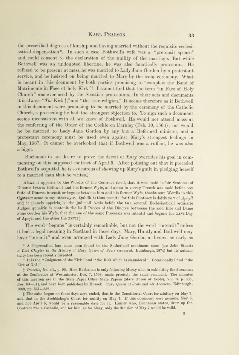 the prescribed degrees of kinship and having married without the requisite ecclesi¬ astical dispensation*. In such a case Bothwell’s wife was a “pretensit spouse” and could consent to the declaration of the nullity of the marriage. But while Bothwell was an undoubted libertine, he was also fanatically protestant. He refused to be present at mass, he was married to Lady Jane Gordon by a protestant service, and he insisted on being married to Mary by the same ceremony. What is meant in this document by both parties promising to “compleit the Band of Matrimonie in Face of holy Kirk”? I cannot find that the term “in Face of Holy Church ” was ever used by the Scottish protestants. In their acts and documents it is always “The Kirkf,”and “the true religion.” It seems therefore as if Bothwell in this document were promising to be married by the ceremony of the Catholic Church, a proceeding he had the strongest objection to. To sign such a document seems inconsistent with all we know of Bothwell. He would not attend mass at the conferring of the Order of the Cockle on Darnley (Feb. 10, 156G); nor would he be married to Lady Jane Gordon by any but a Reformed minister, and a protestant ceremony must be used even against Mary’s strongest feelings in May, 1567. It cannot be overlooked that if Bothwell was a ruffian, he was also a bigot. Buchanan in his desire to prove the deceit of Mary overrides his goal in com¬ menting on this supposed contract of April 5. After pointing out that it preceded Bothwell’s acquittal, he is so desirous of showing up Mary’s guilt in pledging herself to a married man that he writes j: Alswa it appeiris be the Wordis of the Contract itself, that it was maid befoir Sentence of Diuorce betwix Bothwell and his former Wyfe, and alswa in verray Treuth was maid befoir ony Sute of Diuorce intentit or begune betwene him and his former Wyfe, thocht sum Wordis in this Contract seme to say utherwyse. Quhilk is thus prouit; for this Contract is daitit ye v of Apryll and it planely appeiris, be the judiciall Actis befoir the twa seuerall Ecclesiastical! ordinarie Judges, quhairin is contenit the haill Proces of the Diuorce betweene the said Erie and Dame Jane Gordon his Wyfe, that the ane of the same Processis was intentit and begune the xxvi Day of Apryll and the uther the xxvii §. The word “begune” is certainly remarkable, but not the word “intentit” unless it had a legal meaning in Scotland in those days. Mary, Huntly and Bothwell may have “intentit” and even arranged with Lady Jane Gordon a divorce as early as * A dispensation has since been found in the Sutherland muniment room (see John Stuart: A Lost Chapter in the History of Mary Queen of Scots recovered. Edinburgh, 1874) but its authen¬ ticity has been recently disputed. + It is the “Judgment of the Kirk” and “the Kirk which is slaundered.” Occasionally I find “the Kirk of God.” $ Detectio, loc. cit., p. 96. Here Buchanan is only following Moray who, in exhibiting the document at the Conference at Westminster, Dec. 7, 1568, made precisely the same comment. The minutes of this meeting are in the State Paper Office [State Papers (Mary Queen of Scots), Yol. ii. p. 805, Nos. 60—61], and have been published by Hosack: Mary Queen of Scots and her Accusers. Edinburgh, 1869, pp. 551-552. § The suits begun on these days were ended, that in the Consistorial Court for adultery on May 3, and that in the Archbishop’s Court for nullity on May 7. If this document were genuine, May 5, and not April 5, would be a reasonable date for it. Huntly who, Buchanan states, drew up the Contract was a Catholic, and for him, as for Mary, only the decision of May 7 would be valid. 3